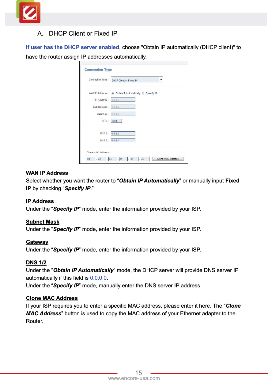 15www.encore-usa.com A.  DHCP Client or Fixed IP If user has the DHCP server enabled, choose &quot;Obtain IP automatically (DHCP client)&quot; to have the router assign IP addresses automatically. WAN IP AddressSelect whether you want the router to “Obtain IP Automatically” or manually input FixedIP by checking “Specify IP.”  IP AddressUnder the “Specify IP” mode, enter the information provided by your ISP. Subnet MaskUnder the “Specify IP” mode, enter the information provided by your ISP. GatewayUnder the “Specify IP” mode, enter the information provided by your ISP. DNS 1/2Under the “Obtain IP Automatically” mode, the DHCP server will provide DNS server IP automatically if this field is 0.0.0.0.Under the “Specify IP” mode, manually enter the DNS server IP address. Clone MAC AddressIf your ISP requires you to enter a specific MAC address, please enter it here. The “CloneMAC Address” button is used to copy the MAC address of your Ethernet adapter to the Router. 