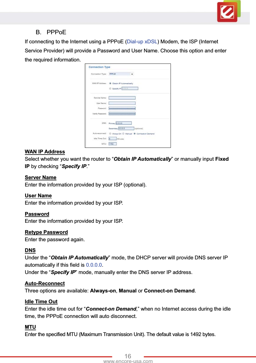 16www.encore-usa.com B. PPPoE If connecting to the Internet using a PPPoE (Dial-up xDSL) Modem, the ISP (Internet Service Provider) will provide a Password and User Name. Choose this option and enter the required information. WAN IP AddressSelect whether you want the router to “Obtain IP Automatically” or manually input FixedIP by checking “Specify IP.”  Server NameEnter the information provided by your ISP (optional). User NameEnter the information provided by your ISP. PasswordEnter the information provided by your ISP. Retype PasswordEnter the password again. DNSUnder the “Obtain IP Automatically” mode, the DHCP server will provide DNS server IP automatically if this field is 0.0.0.0.Under the “Specify IP” mode, manually enter the DNS server IP address. Auto-ReconnectThree options are available: Always-on,Manual or Connect-on Demand.Idle Time OutEnter the idle time out for “Connect-on Demand,” when no Internet access during the idle time, the PPPoE connection will auto disconnect. MTUEnter the specified MTU (Maximum Transmission Unit). The default value is 1492 bytes. 