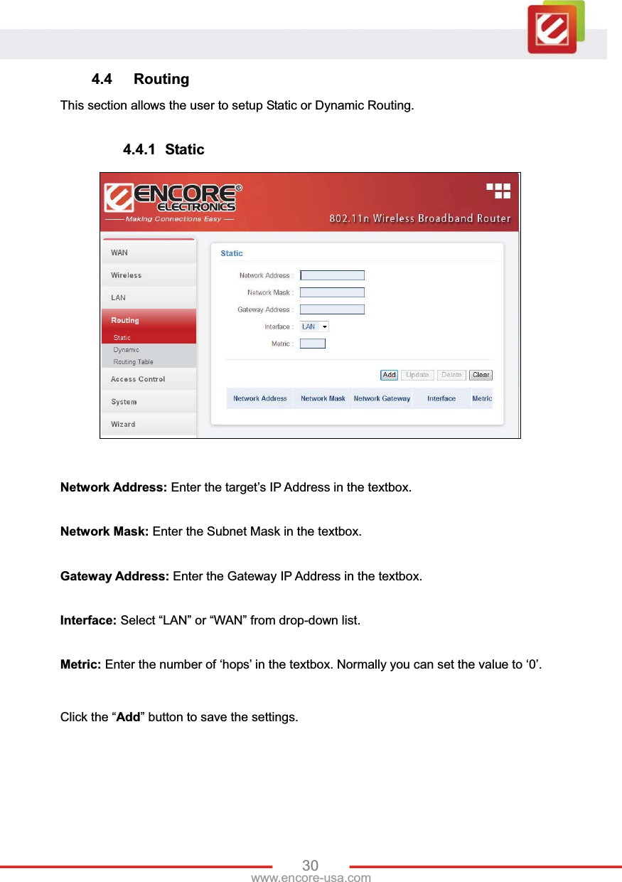 30www.encore-usa.com 4.4 Routing This section allows the user to setup Static or Dynamic Routing. 4.4.1 Static Network Address: Enter the target’s IP Address in the textbox. Network Mask: Enter the Subnet Mask in the textbox. Gateway Address: Enter the Gateway IP Address in the textbox. Interface: Select “LAN” or “WAN” from drop-down list. Metric: Enter the number of ‘hops’ in the textbox. Normally you can set the value to ‘0’. Click the “Add” button to save the settings. 