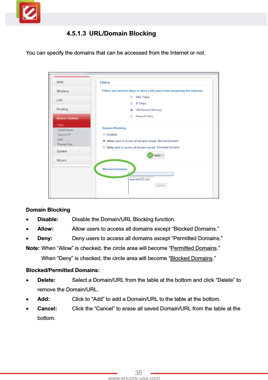35www.encore-usa.com 4.5.1.3 URL/Domain Blocking You can specify the domains that can be accessed from the Internet or not. Domain BlockingxDisable:  Disable the Domain/URL Blocking function.xAllow:   Allow users to access all domains except “Blocked Domains.” xDeny:   Deny users to access all domains except “Permitted Domains.” Note: When “Allow” is checked, the circle area will become “Permitted Domains.” When “Deny” is checked, the circle area will become “Blocked Domains.”Blocked/Permitted Domains:xDelete:   Select a Domain/URL from the table at the bottom and click “Delete” to remove the Domain/URL. xAdd:   Click to “Add” to add a Domain/URL to the table at the bottom. xCancel:  Click the “Cancel” to erase all saved Domain/URL from the table at the bottom.
