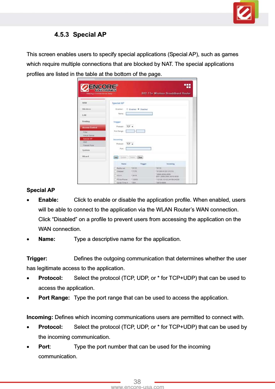 38www.encore-usa.com 4.5.3 Special AP This screen enables users to specify special applications (Special AP), such as games which require multiple connections that are blocked by NAT. The special applications profiles are listed in the table at the bottom of the page. Special APxEnable:  Click to enable or disable the application profile. When enabled, users will be able to connect to the application via the WLAN Router’s WAN connection. Click “Disabled” on a profile to prevent users from accessing the application on the WAN connection. xName:   Type a descriptive name for the application. Trigger:    Defines the outgoing communication that determines whether the user has legitimate access to the application. xProtocol:  Select the protocol (TCP, UDP, or * for TCP+UDP) that can be used to access the application.xPort Range:  Type the port range that can be used to access the application.Incoming: Defines which incoming communications users are permitted to connect with. xProtocol:  Select the protocol (TCP, UDP, or * for TCP+UDP) that can be used by the incoming communication. xPort:    Type the port number that can be used for the incoming communication. 