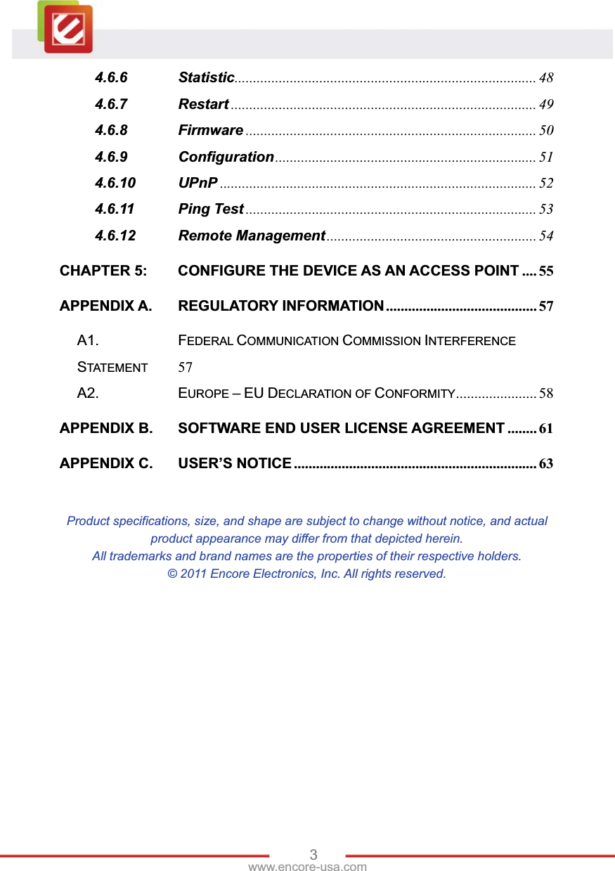 3www.encore-usa.com 4.6.6 Statistic ..................................................................................  484.6.7 Restart ................................................................................... 494.6.8 Firmware ............................................................................... 504.6.9 Configuration ....................................................................... 514.6.10 UPnP ...................................................................................... 524.6.11 Ping Test ............................................................................... 534.6.12 Remote Management ......................................................... 54CHAPTER 5: CONFIGURE THE DEVICE AS AN ACCESS POINT .... 55APPENDIX A. REGULATORY INFORMATION ......................................... 57A1. FEDERAL COMMUNICATION COMMISSION INTERFERENCE STATEMENT 57A2. EUROPE –EUDECLARATION OF CONFORMITY ......................  58APPENDIX B. SOFTWARE END USER LICENSE AGREEMENT ........ 61APPENDIX C. USER’S NOTICE .................................................................. 63Product specifications, size, and shape are subject to change without notice, and actual product appearance may differ from that depicted herein. All trademarks and brand names are the properties of their respective holders. © 2011 Encore Electronics, Inc. All rights reserved. 