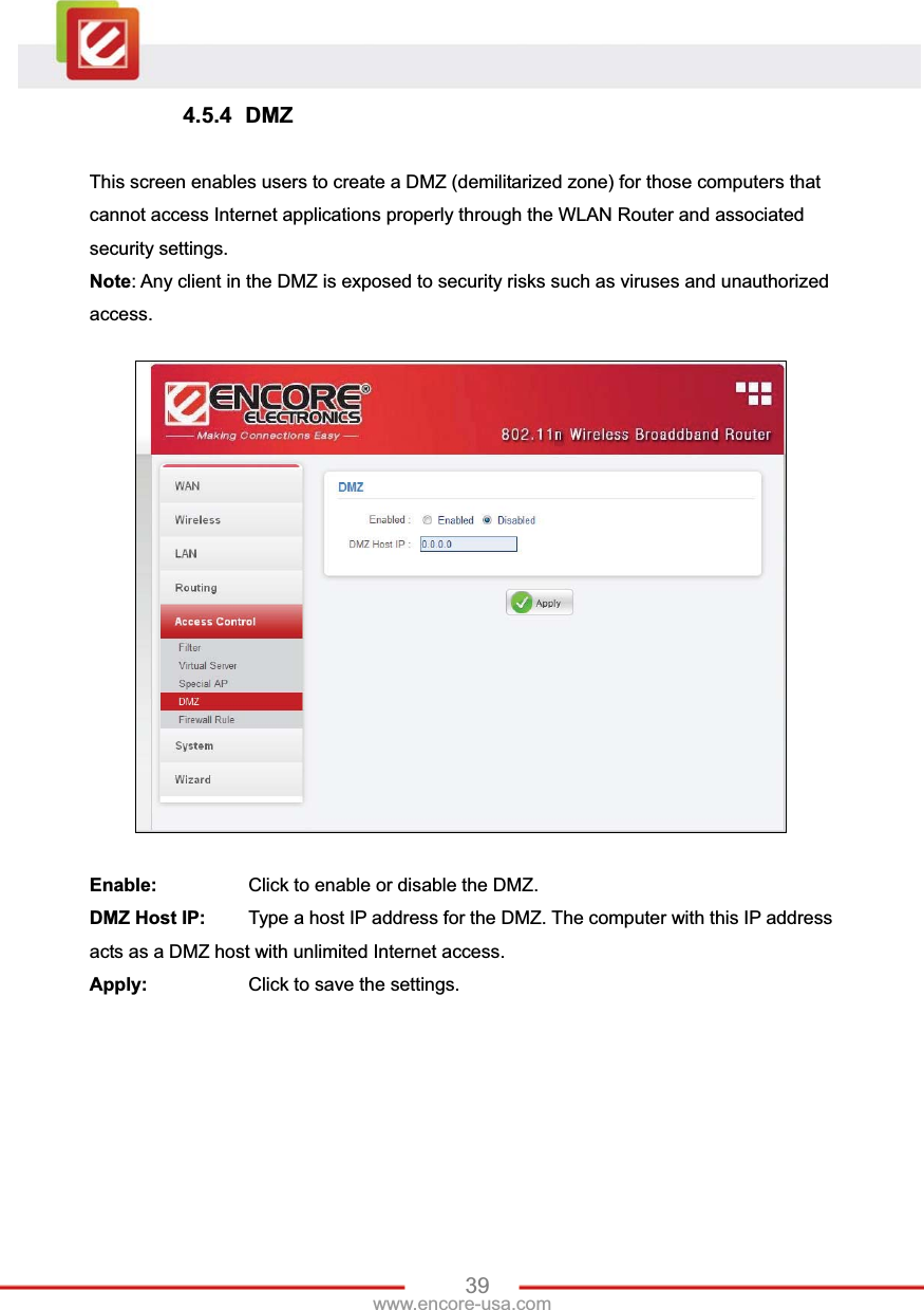 39www.encore-usa.com 4.5.4 DMZ This screen enables users to create a DMZ (demilitarized zone) for those computers that cannot access Internet applications properly through the WLAN Router and associated security settings.   Note: Any client in the DMZ is exposed to security risks such as viruses and unauthorized access. Enable:    Click to enable or disable the DMZ. DMZ Host IP:  Type a host IP address for the DMZ. The computer with this IP address acts as a DMZ host with unlimited Internet access. Apply:    Click to save the settings. 