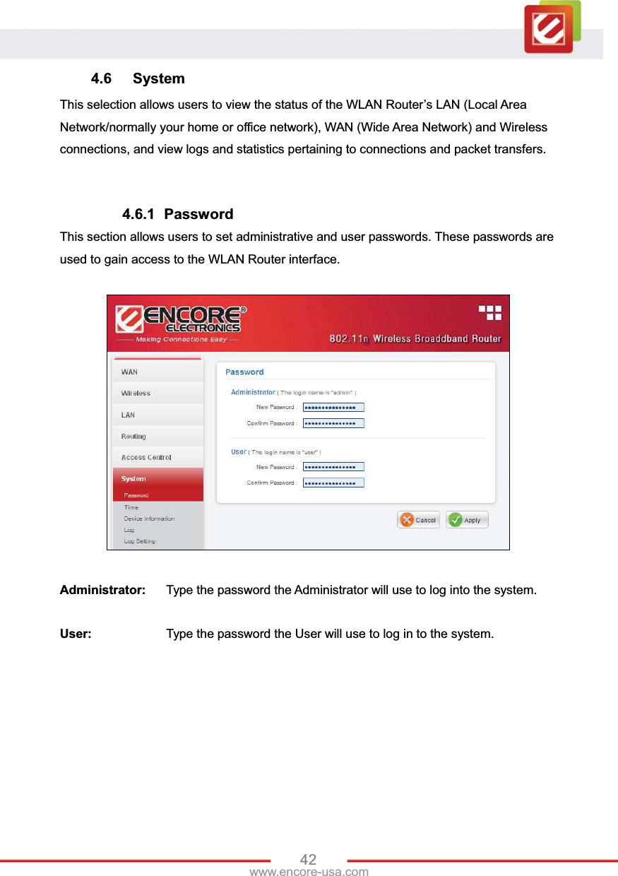 42www.encore-usa.com 4.6 System This selection allows users to view the status of the WLAN Router’s LAN (Local Area Network/normally your home or office network), WAN (Wide Area Network) and Wireless connections, and view logs and statistics pertaining to connections and packet transfers. 4.6.1 Password This section allows users to set administrative and user passwords. These passwords are used to gain access to the WLAN Router interface. Administrator:  Type the password the Administrator will use to log into the system.   User:     Type the password the User will use to log in to the system. 