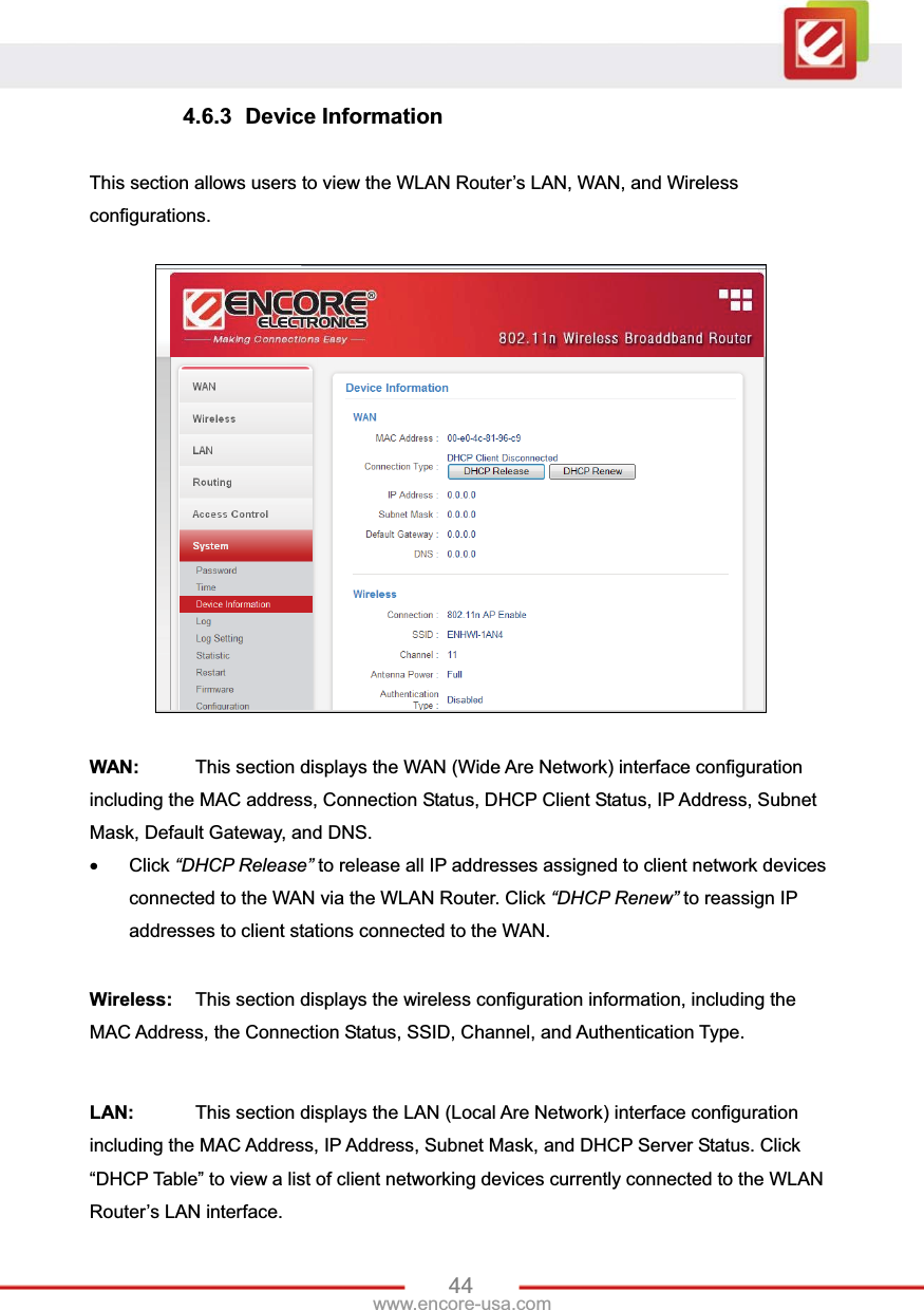 44www.encore-usa.com 4.6.3 Device Information This section allows users to view the WLAN Router’s LAN, WAN, and Wireless configurations. WAN:   This section displays the WAN (Wide Are Network) interface configuration including the MAC address, Connection Status, DHCP Client Status, IP Address, Subnet Mask, Default Gateway, and DNS.x Click “DHCP Release” to release all IP addresses assigned to client network devices connected to the WAN via the WLAN Router. Click “DHCP Renew” to reassign IP addresses to client stations connected to the WAN. Wireless:  This section displays the wireless configuration information, including the MAC Address, the Connection Status, SSID, Channel, and Authentication Type. LAN:   This section displays the LAN (Local Are Network) interface configuration including the MAC Address, IP Address, Subnet Mask, and DHCP Server Status. Click “DHCP Table” to view a list of client networking devices currently connected to the WLAN Router’s LAN interface. 