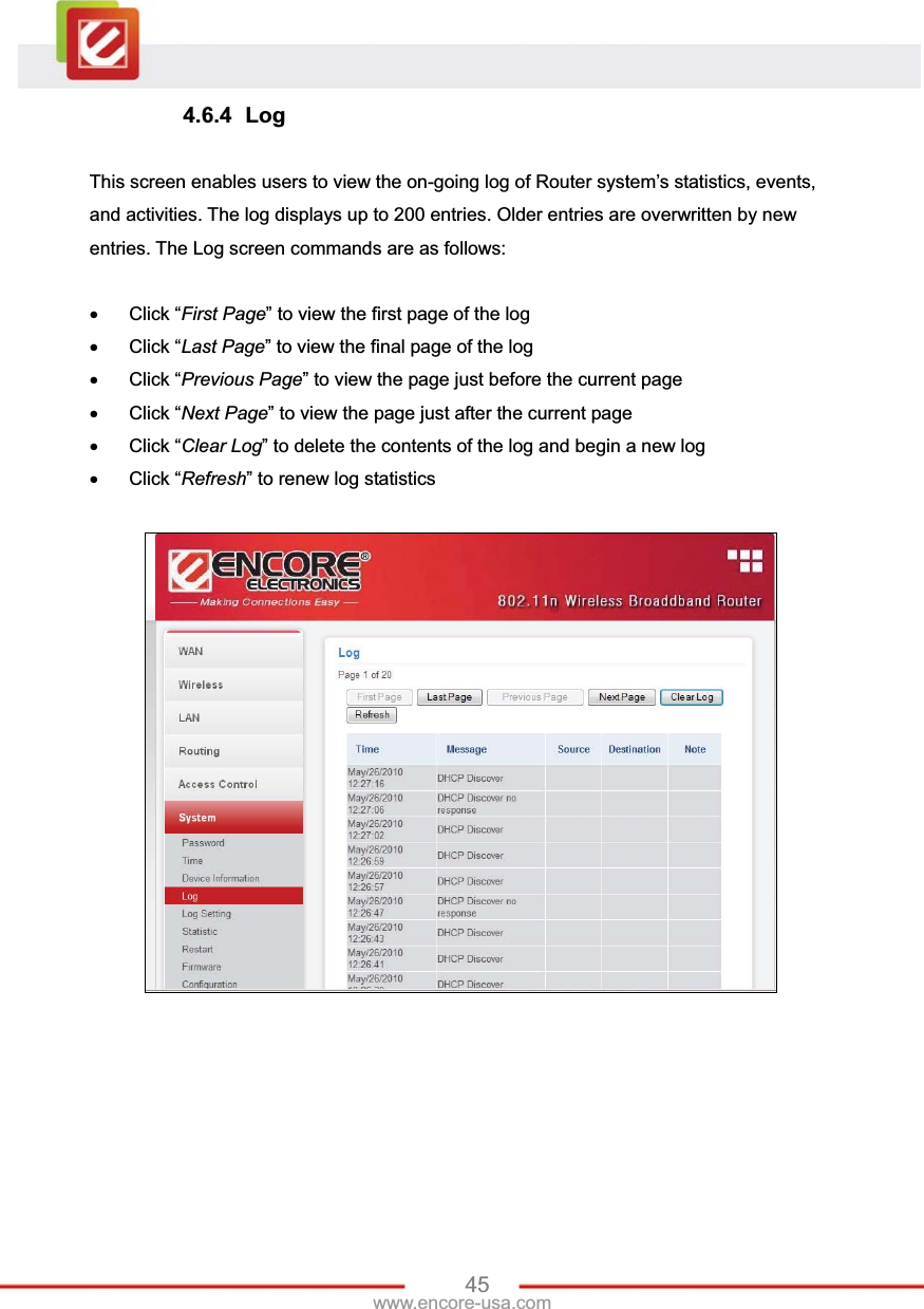 45www.encore-usa.com 4.6.4 Log This screen enables users to view the on-going log of Router system’s statistics, events, and activities. The log displays up to 200 entries. Older entries are overwritten by new entries. The Log screen commands are as follows: x Click “First Page” to view the first page of the log x Click “Last Page” to view the final page of the log x Click “Previous Page” to view the page just before the current page x Click “Next Page” to view the page just after the current page x Click “Clear Log” to delete the contents of the log and begin a new log x Click “Refresh” to renew log statistics   
