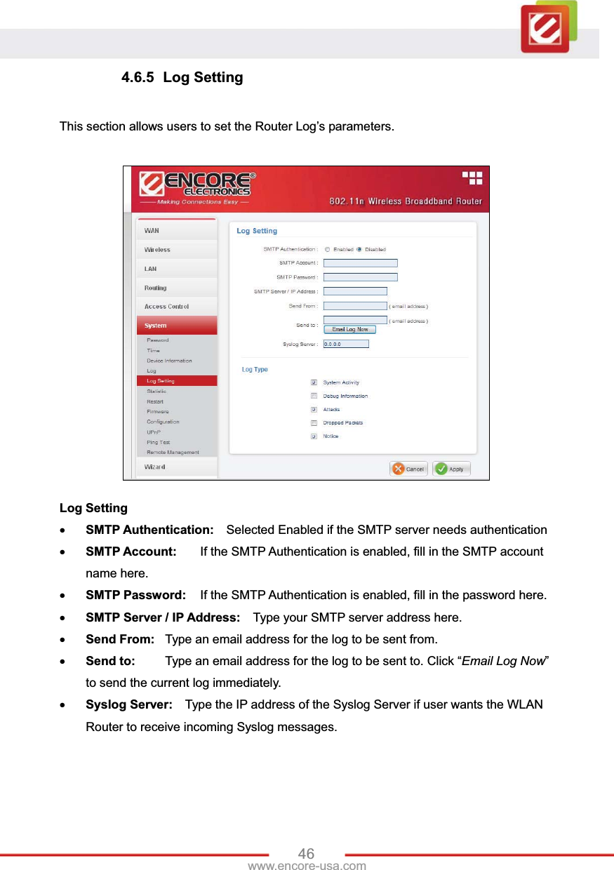 46www.encore-usa.com 4.6.5 Log Setting This section allows users to set the Router Log’s parameters. Log Setting xSMTP Authentication:    Selected Enabled if the SMTP server needs authentication xSMTP Account:  If the SMTP Authentication is enabled, fill in the SMTP account name here.xSMTP Password:  If the SMTP Authentication is enabled, fill in the password here.xSMTP Server / IP Address:  Type your SMTP server address here. xSend From:  Type an email address for the log to be sent from. xSend to:  Type an email address for the log to be sent to. Click “Email Log Now”to send the current log immediately. xSyslog Server:    Type the IP address of the Syslog Server if user wants the WLAN Router to receive incoming Syslog messages. 