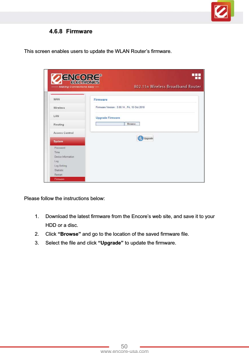 50www.encore-usa.com 4.6.8 Firmware This screen enables users to update the WLAN Router’s firmware. Please follow the instructions below: 1.  Download the latest firmware from the Encore’s web site, and save it to your HDD or a disc. 2. Click “Browse” and go to the location of the saved firmware file. 3.  Select the file and click “Upgrade” to update the firmware. 