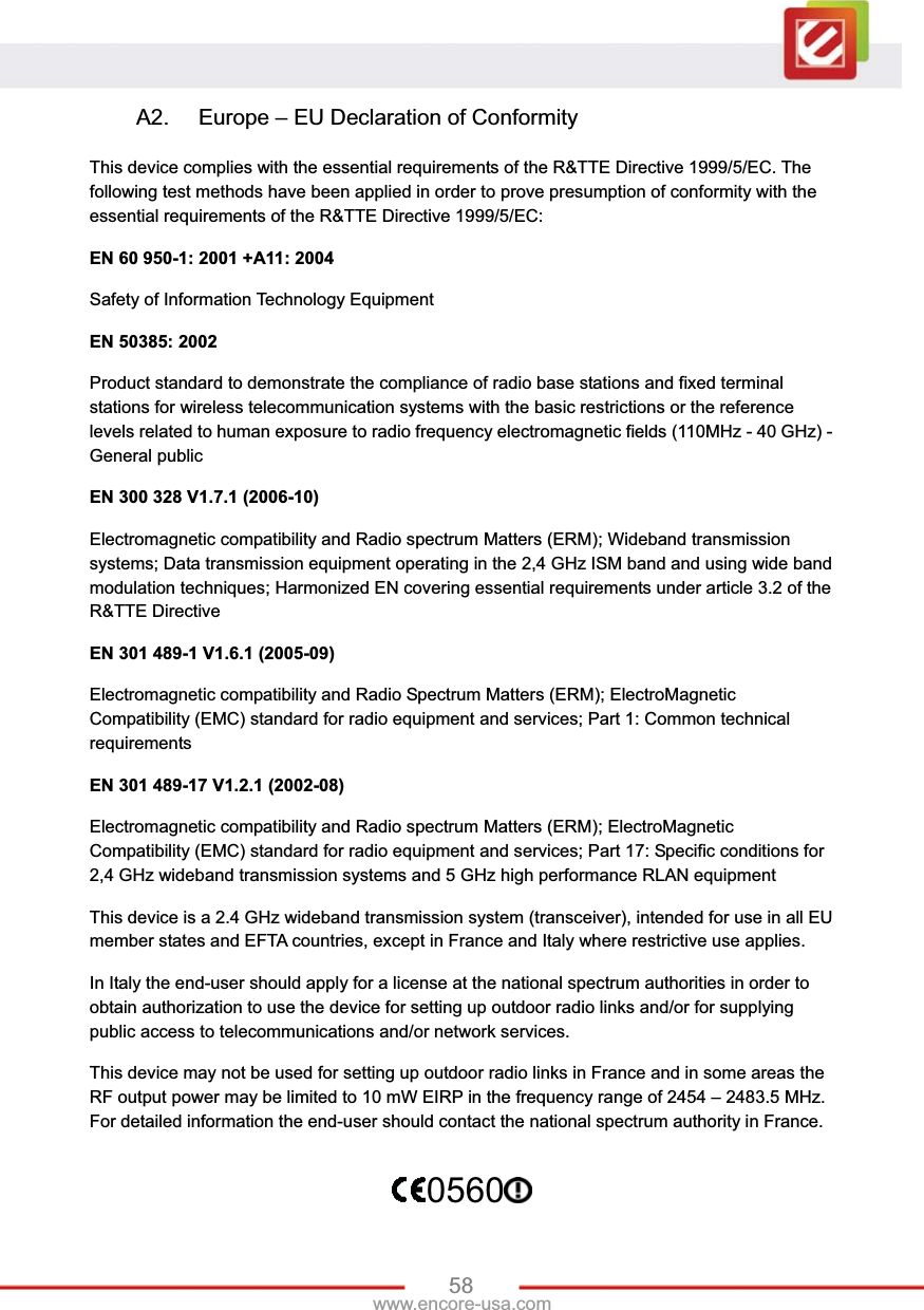 58www.encore-usa.com A2.  Europe – EU Declaration of Conformity This device complies with the essential requirements of the R&amp;TTE Directive 1999/5/EC. The following test methods have been applied in order to prove presumption of conformity with the essential requirements of the R&amp;TTE Directive 1999/5/EC: EN 60 950-1: 2001 +A11: 2004 Safety of Information Technology Equipment EN 50385: 2002 Product standard to demonstrate the compliance of radio base stations and fixed terminal stations for wireless telecommunication systems with the basic restrictions or the reference levels related to human exposure to radio frequency electromagnetic fields (110MHz - 40 GHz) - General public EN 300 328 V1.7.1 (2006-10) Electromagnetic compatibility and Radio spectrum Matters (ERM); Wideband transmission systems; Data transmission equipment operating in the 2,4 GHz ISM band and using wide band modulation techniques; Harmonized EN covering essential requirements under article 3.2 of the R&amp;TTE Directive EN 301 489-1 V1.6.1 (2005-09) Electromagnetic compatibility and Radio Spectrum Matters (ERM); ElectroMagnetic Compatibility (EMC) standard for radio equipment and services; Part 1: Common technical requirements EN 301 489-17 V1.2.1 (2002-08)   Electromagnetic compatibility and Radio spectrum Matters (ERM); ElectroMagnetic Compatibility (EMC) standard for radio equipment and services; Part 17: Specific conditions for 2,4 GHz wideband transmission systems and 5 GHz high performance RLAN equipment This device is a 2.4 GHz wideband transmission system (transceiver), intended for use in all EU member states and EFTA countries, except in France and Italy where restrictive use applies. In Italy the end-user should apply for a license at the national spectrum authorities in order to obtain authorization to use the device for setting up outdoor radio links and/or for supplying public access to telecommunications and/or network services. This device may not be used for setting up outdoor radio links in France and in some areas the RF output power may be limited to 10 mW EIRP in the frequency range of 2454 – 2483.5 MHz. For detailed information the end-user should contact the national spectrum authority in France. 0560