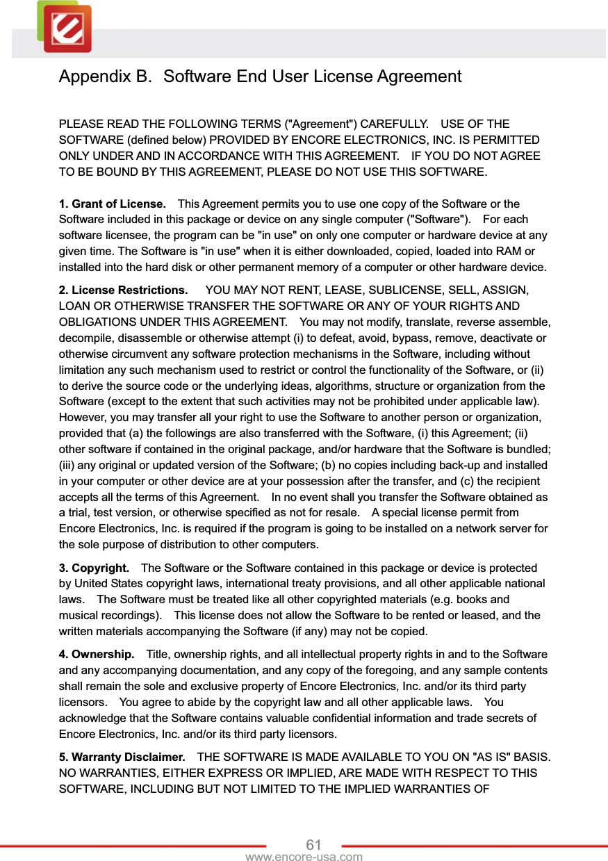 61www.encore-usa.com Appendix B.  Software End User License Agreement PLEASE READ THE FOLLOWING TERMS (&quot;Agreement&quot;) CAREFULLY.    USE OF THE SOFTWARE (defined below) PROVIDED BY ENCORE ELECTRONICS, INC. IS PERMITTED ONLY UNDER AND IN ACCORDANCE WITH THIS AGREEMENT.    IF YOU DO NOT AGREE TO BE BOUND BY THIS AGREEMENT, PLEASE DO NOT USE THIS SOFTWARE. 1. Grant of License.    This Agreement permits you to use one copy of the Software or the Software included in this package or device on any single computer (&quot;Software&quot;).    For each software licensee, the program can be &quot;in use&quot; on only one computer or hardware device at any given time. The Software is &quot;in use&quot; when it is either downloaded, copied, loaded into RAM or installed into the hard disk or other permanent memory of a computer or other hardware device. 2. License Restrictions.      YOU MAY NOT RENT, LEASE, SUBLICENSE, SELL, ASSIGN, LOAN OR OTHERWISE TRANSFER THE SOFTWARE OR ANY OF YOUR RIGHTS AND OBLIGATIONS UNDER THIS AGREEMENT.    You may not modify, translate, reverse assemble, decompile, disassemble or otherwise attempt (i) to defeat, avoid, bypass, remove, deactivate or otherwise circumvent any software protection mechanisms in the Software, including without limitation any such mechanism used to restrict or control the functionality of the Software, or (ii) to derive the source code or the underlying ideas, algorithms, structure or organization from the Software (except to the extent that such activities may not be prohibited under applicable law).     However, you may transfer all your right to use the Software to another person or organization, provided that (a) the followings are also transferred with the Software, (i) this Agreement; (ii) other software if contained in the original package, and/or hardware that the Software is bundled; (iii) any original or updated version of the Software; (b) no copies including back-up and installed in your computer or other device are at your possession after the transfer, and (c) the recipient accepts all the terms of this Agreement.    In no event shall you transfer the Software obtained as a trial, test version, or otherwise specified as not for resale.    A special license permit from Encore Electronics, Inc. is required if the program is going to be installed on a network server for the sole purpose of distribution to other computers.     3. Copyright.    The Software or the Software contained in this package or device is protected by United States copyright laws, international treaty provisions, and all other applicable national laws.    The Software must be treated like all other copyrighted materials (e.g. books and musical recordings).    This license does not allow the Software to be rented or leased, and the written materials accompanying the Software (if any) may not be copied. 4. Ownership.    Title, ownership rights, and all intellectual property rights in and to the Software and any accompanying documentation, and any copy of the foregoing, and any sample contents shall remain the sole and exclusive property of Encore Electronics, Inc. and/or its third party licensors.    You agree to abide by the copyright law and all other applicable laws.    You acknowledge that the Software contains valuable confidential information and trade secrets of Encore Electronics, Inc. and/or its third party licensors. 5. Warranty Disclaimer.    THE SOFTWARE IS MADE AVAILABLE TO YOU ON &quot;AS IS&quot; BASIS. NO WARRANTIES, EITHER EXPRESS OR IMPLIED, ARE MADE WITH RESPECT TO THIS SOFTWARE, INCLUDING BUT NOT LIMITED TO THE IMPLIED WARRANTIES OF 