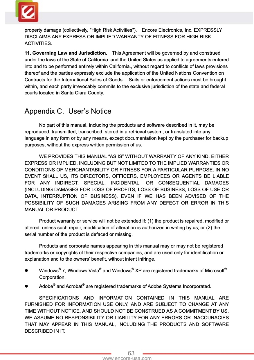 63www.encore-usa.com property damage (collectively, &quot;High Risk Activities&quot;).    Encore Electronics, Inc. EXPRESSLY DISCLAIMS ANY EXPRESS OR IMPLIED WARRANTY OF FITNESS FOR HIGH RISK ACTIVITIES.  11. Governing Law and Jurisdiction.    This Agreement will be governed by and construed under the laws of the State of California. and the United States as applied to agreements entered into and to be performed entirely within California., without regard to conflicts of laws provisions thereof and the parties expressly exclude the application of the United Nations Convention on Contracts for the International Sales of Goods.    Suits or enforcement actions must be brought within, and each party irrevocably commits to the exclusive jurisdiction of the state and federal courts located in Santa Clara County.     Appendix C.  User’s Notice No part of this manual, including the products and software described in it, may be reproduced, transmitted, transcribed, stored in a retrieval system, or translated into any language in any form or by any means, except documentation kept by the purchaser for backup purposes, without the express written permission of us. WE PROVIDES THIS MANUAL “AS IS” WITHOUT WARRANTY OF ANY KIND, EITHER EXPRESS OR IMPLIED, INCLUDING BUT NOT LIMITED TO THE IMPLIED WARRANTIES OR CONDITIONS OF MERCHANTABILITY OR FITNESS FOR A PARTICULAR PURPOSE. IN NO EVENT SHALL US, ITS DIRECTORS, OFFICERS, EMPLOYEES OR AGENTS BE LIABLE FOR ANY INDIRECT, SPECIAL, INCIDENTAL, OR CONSEQUENTIAL DAMAGES (INCLUDING DAMAGES FOR LOSS OF PROFITS, LOSS OF BUSINESS, LOSS OF USE OR DATA, INTERRUPTION OF BUSINESS), EVEN IF WE HAS BEEN ADVISED OF THE POSSIBILITY OF SUCH DAMAGES ARISING FROM ANY DEFECT OR ERROR IN THIS MANUAL OR PRODUCT. Product warranty or service will not be extended if: (1) the product is repaired, modified or altered, unless such repair, modification of alteration is authorized in writing by us; or (2) the serial number of the product is defaced or missing. Products and corporate names appearing in this manual may or may not be registered trademarks or copyrights of their respective companies, and are used only for identification or explanation and to the owners’ benefit, without intent infringe. z Windows® 7, Windows Vista® and Windows® XP are registered trademarks of Microsoft®Corporation. z Adobe® and Acrobat® are registered trademarks of Adobe Systems Incorporated. SPECIFICATIONS AND INFORMATION CONTAINED IN THIS MANUAL ARE FURNISHED FOR INFORMATION USE ONLY, AND ARE SUBJECT TO CHANGE AT ANY TIME WITHOUT NOTICE, AND SHOULD NOT BE CONSTRUED AS A COMMITMENT BY US. WE ASSUME NO RESPONSIBILITY OR LIABILITY FOR ANY ERRORS OR INACCURACIES THAT MAY APPEAR IN THIS MANUAL, INCLUDING THE PRODUCTS AND SOFTWARE DESCRIBED IN IT.