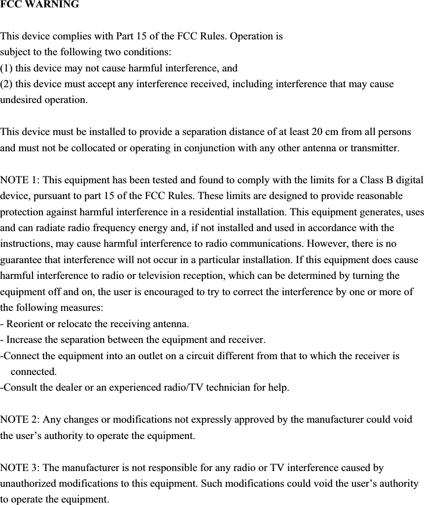FCC WARNING This device complies with Part 15 of the FCC Rules. Operation is subject to the following two conditions: (1) this device may not cause harmful interference, and (2) this device must accept any interference received, including interference that may cause undesired operation. This device must be installed to provide a separation distance of at least 20 cm from all persons and must not be collocated or operating in conjunction with any other antenna or transmitter.NOTE 1: This equipment has been tested and found to comply with the limits for a Class B digital device, pursuant to part 15 of the FCC Rules. These limits are designed to provide reasonable protection against harmful interference in a residential installation. This equipment generates, uses and can radiate radio frequency energy and, if not installed and used in accordance with the instructions, may cause harmful interference to radio communications. However, there is no guarantee that interference will not occur in a particular installation. If this equipment does cause harmful interference to radio or television reception, which can be determined by turning the equipment off and on, the user is encouraged to try to correct the interference by one or more of the following measures: - Reorient or relocate the receiving antenna. - Increase the separation between the equipment and receiver. -Connect the equipment into an outlet on a circuit different from that to which the receiver is connected. -Consult the dealer or an experienced radio/TV technician for help. NOTE 2: Any changes or modifications not expressly approved by the manufacturer could void the user’s authority to operate the equipment. NOTE 3: The manufacturer is not responsible for any radio or TV interference caused by unauthorized modifications to this equipment. Such modifications could void the user’s authority to operate the equipment. 