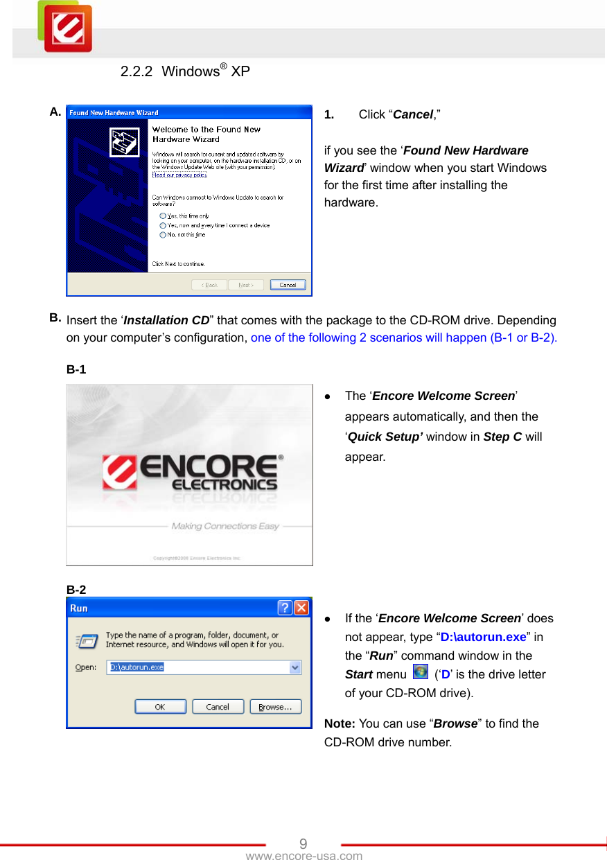   9www.encore-usa.com 2.2.2 Windows® XP  A.  1.  Click “Cancel,”  if you see the ‘Found New Hardware Wizard’ window when you start Windows for the first time after installing the hardware. B. Insert the ‘Installation CD” that comes with the package to the CD-ROM drive. Depending on your computer’s configuration, one of the following 2 scenarios will happen (B-1 or B-2).  B-1   z The ‘Encore Welcome Screen’ appears automatically, and then the ‘Quick Setup’ window in Step C will appear.  B-2   z If the ‘Encore Welcome Screen’ does not appear, type “D:\autorun.exe” in the “Run” command window in the Start menu   (‘D’ is the drive letter of your CD-ROM drive).  Note: You can use “Browse” to find the CD-ROM drive number. 