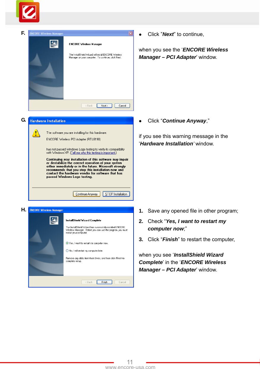   11www.encore-usa.com F.  z Click ”Next” to continue,  when you see the ‘ENCORE Wireless Manager – PCI Adapter’ window. G.  z Click “Continue Anyway,”  if you see this warning message in the ‘Hardware Installation’ window. H.  1.  Save any opened file in other program; 2.  Check “Yes, I want to restart my computer now;” 3.  Click “Finish” to restart the computer,    when you see ‘InstallShield Wizard Complete’ in the ‘ENCORE Wireless Manager – PCI Adapter’ window.  