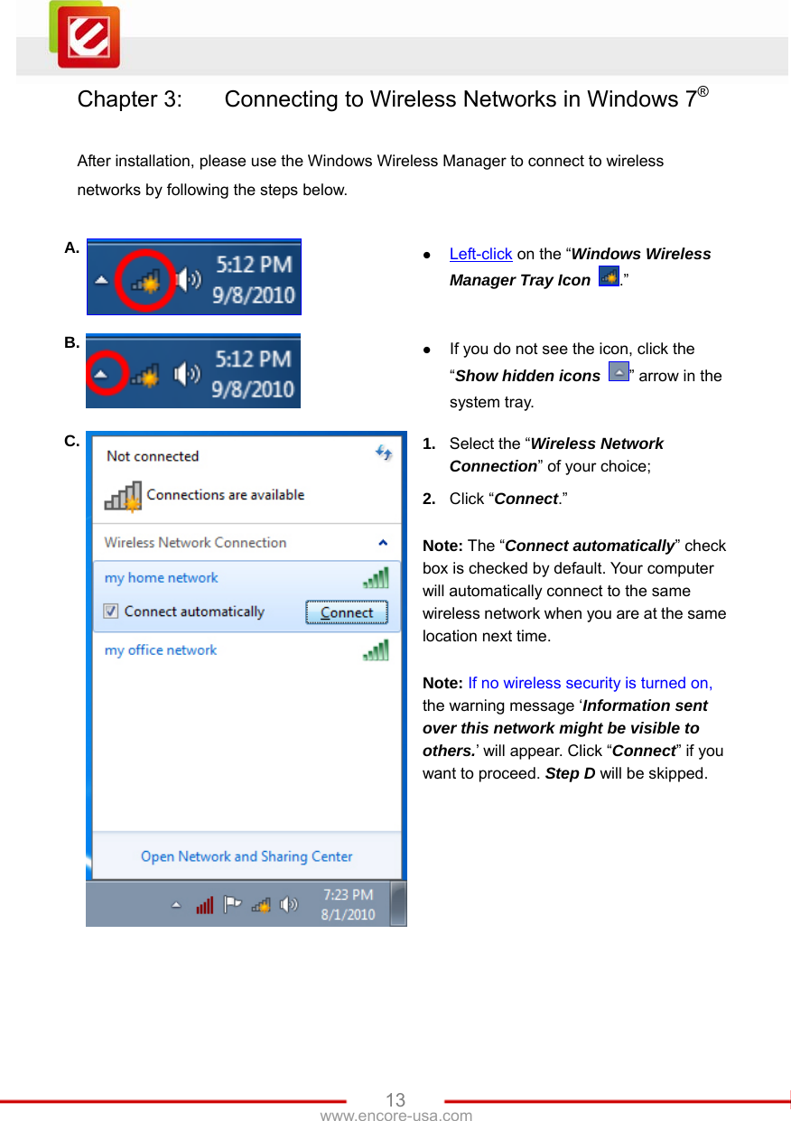   13www.encore-usa.com Chapter 3:    Connecting to Wireless Networks in Windows 7®  After installation, please use the Windows Wireless Manager to connect to wireless networks by following the steps below.  A.  z Left-click on the “Windows Wireless Manager Tray Icon  .” B.  z If you do not see the icon, click the “Show hidden icons  ” arrow in the system tray. C.  1.  Select the “Wireless Network Connection” of your choice; 2.  Click “Connect.”  Note: The “Connect automatically” check box is checked by default. Your computer will automatically connect to the same wireless network when you are at the same location next time.  Note: If no wireless security is turned on, the warning message ‘Information sent over this network might be visible to others.’ will appear. Click “Connect” if you want to proceed. Step D will be skipped. 