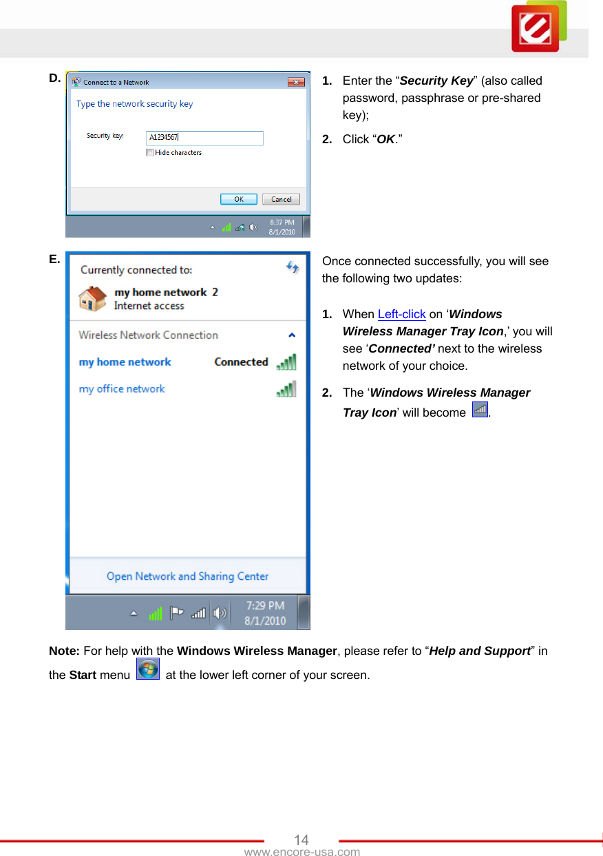   14www.encore-usa.com D.  1.  Enter the “Security Key” (also called password, passphrase or pre-shared key); 2.  Click “OK.”   E.  Once connected successfully, you will see the following two updates:  1.  When Left-click on ‘Windows Wireless Manager Tray Icon,’ you will see ‘Connected’ next to the wireless network of your choice. 2.  The ‘Windows Wireless Manager Tray Icon’ will become  . Note: For help with the Windows Wireless Manager, please refer to “Help and Support” in the Start menu    at the lower left corner of your screen.  