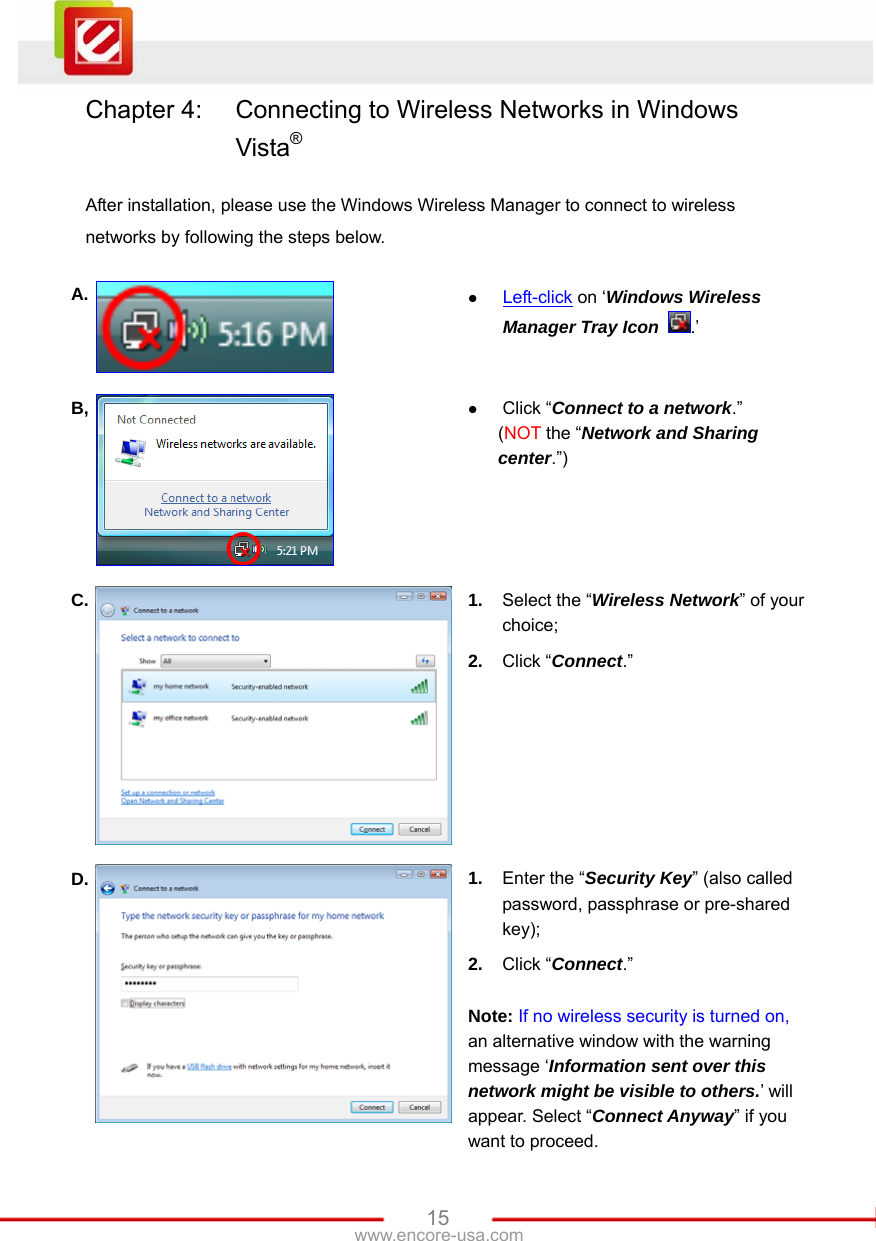   15www.encore-usa.com Chapter 4:  Connecting to Wireless Networks in Windows Vista®  After installation, please use the Windows Wireless Manager to connect to wireless networks by following the steps below.  A.  z Left-click on ‘Windows Wireless Manager Tray Icon .’ B,  z Click “Connect to a network.” (NOT the “Network and Sharing center.”) C.  1.  Select the “Wireless Network” of your choice; 2.  Click “Connect.” D.  1.  Enter the “Security Key” (also called password, passphrase or pre-shared key); 2.  Click “Connect.”  Note: If no wireless security is turned on, an alternative window with the warning message ‘Information sent over this network might be visible to others.’ will appear. Select “Connect Anyway” if you want to proceed. 