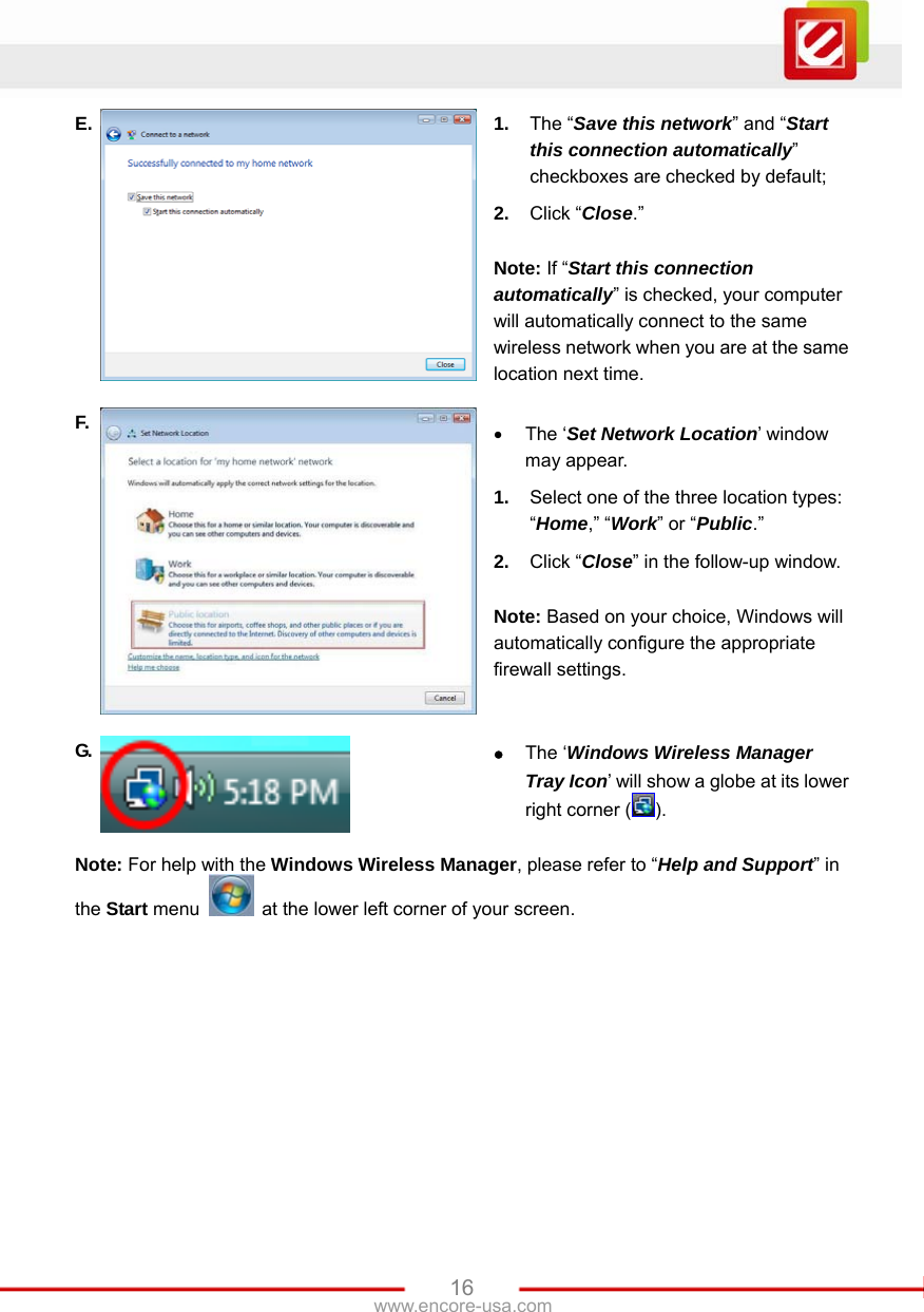   16www.encore-usa.com E.  1.  The “Save this network” and “Start this connection automatically” checkboxes are checked by default; 2.  Click “Close.”  Note: If “Start this connection automatically” is checked, your computer will automatically connect to the same wireless network when you are at the same location next time. F.  • The ‘Set Network Location’ window may appear.   1.  Select one of the three location types: “Home,” “Work” or “Public.” 2.  Click “Close” in the follow-up window.  Note: Based on your choice, Windows will automatically configure the appropriate firewall settings. G.  z The ‘Windows Wireless Manager Tray Icon’ will show a globe at its lower right corner ( ). Note: For help with the Windows Wireless Manager, please refer to “Help and Support” in the Start menu    at the lower left corner of your screen. 