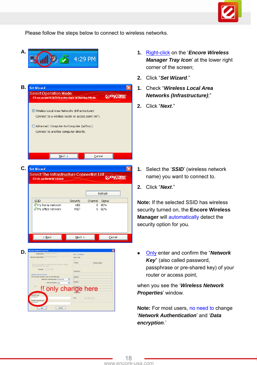   18www.encore-usa.com Please follow the steps below to connect to wireless networks.  A.  1.  Right-click on the ‘Encore Wireless Manager Tray Icon’ at the lower right corner of the screen; 2.  Click “Set Wizard.” B.  1.  Check “Wireless Local Area Networks (Infrastructure);” 2.  Click “Next.” C.  1.  Select the ‘SSID’ (wireless network name) you want to connect to. 2.  Click “Next.”  Note: If the selected SSID has wireless security turned on, the Encore Wireless Manager will automatically detect the security option for you. D.  z Only enter and confirm the “Network Key” (also called password, passphrase or pre-shared key) of your router or access point, when you see the ‘Wireless Network Properties’ window.  Note: For most users, no need to change ‘Network Authentication’ and ‘Data encryption.’ 