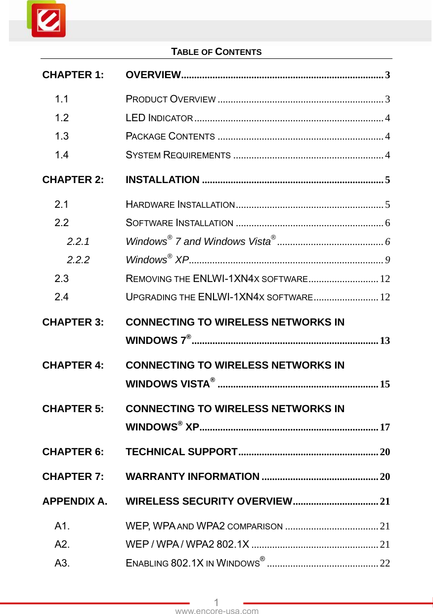   1www.encore-usa.com TABLE OF CONTENTS CHAPTER 1:OVERVIEW..............................................................................31.1PRODUCT OVERVIEW ................................................................31.2LED INDICATOR .........................................................................41.3PACKAGE CONTENTS ................................................................41.4SYSTEM REQUIREMENTS ..........................................................4CHAPTER 2:INSTALLATION ......................................................................52.1HARDWARE INSTALLATION.........................................................52.2SOFTWARE INSTALLATION .........................................................62.2.1Windows® 7 and Windows Vista®.........................................62.2.2Windows® XP...........................................................................92.3REMOVING THE ENLWI-1XN4X SOFTWARE...........................122.4UPGRADING THE ENLWI-1XN4X SOFTWARE.........................12CHAPTER 3:CONNECTING TO WIRELESS NETWORKS IN WINDOWS 7®........................................................................13CHAPTER 4:CONNECTING TO WIRELESS NETWORKS IN WINDOWS VISTA®..............................................................15CHAPTER 5:CONNECTING TO WIRELESS NETWORKS IN WINDOWS® XP.....................................................................17CHAPTER 6:TECHNICAL SUPPORT......................................................20CHAPTER 7:WARRANTY INFORMATION .............................................20APPENDIX A.WIRELESS SECURITY OVERVIEW.................................21A1.WEP, WPA AND WPA2 COMPARISON ....................................21A2.WEP / WPA / WPA2 802.1X .................................................21A3.ENABLING 802.1X IN WINDOWS®...........................................22