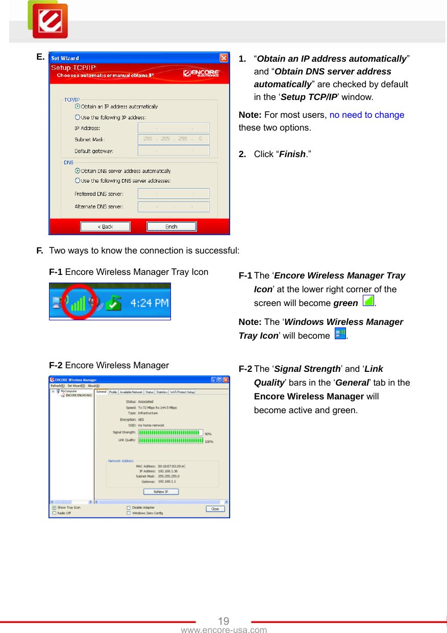   19www.encore-usa.com E.  1.  “Obtain an IP address automatically” and “Obtain DNS server address automatically” are checked by default in the ‘Setup TCP/IP’ window. Note: For most users, no need to change these two options.  2.  Click “Finish.” F.  Two ways to know the connection is successful:  F-1 Encore Wireless Manager Tray Icon    F-1 The ‘Encore Wireless Manager Tray Icon’ at the lower right corner of the screen will become green  . Note: The ‘Windows Wireless Manager Tray Icon’ will become  .   F-2 Encore Wireless Manager  F-2 The ‘Signal Strength’ and ‘Link Quality’ bars in the ‘General’ tab in the Encore Wireless Manager will become active and green.  