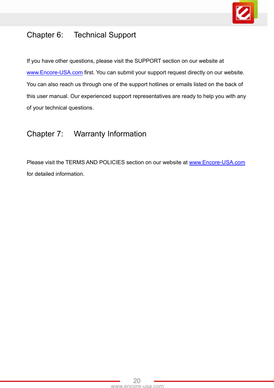   20www.encore-usa.com Chapter 6:  Technical Support  If you have other questions, please visit the SUPPORT section on our website at www.Encore-USA.com first. You can submit your support request directly on our website. You can also reach us through one of the support hotlines or emails listed on the back of this user manual. Our experienced support representatives are ready to help you with any of your technical questions.  Chapter 7:  Warranty Information  Please visit the TERMS AND POLICIES section on our website at www.Encore-USA.com for detailed information. 