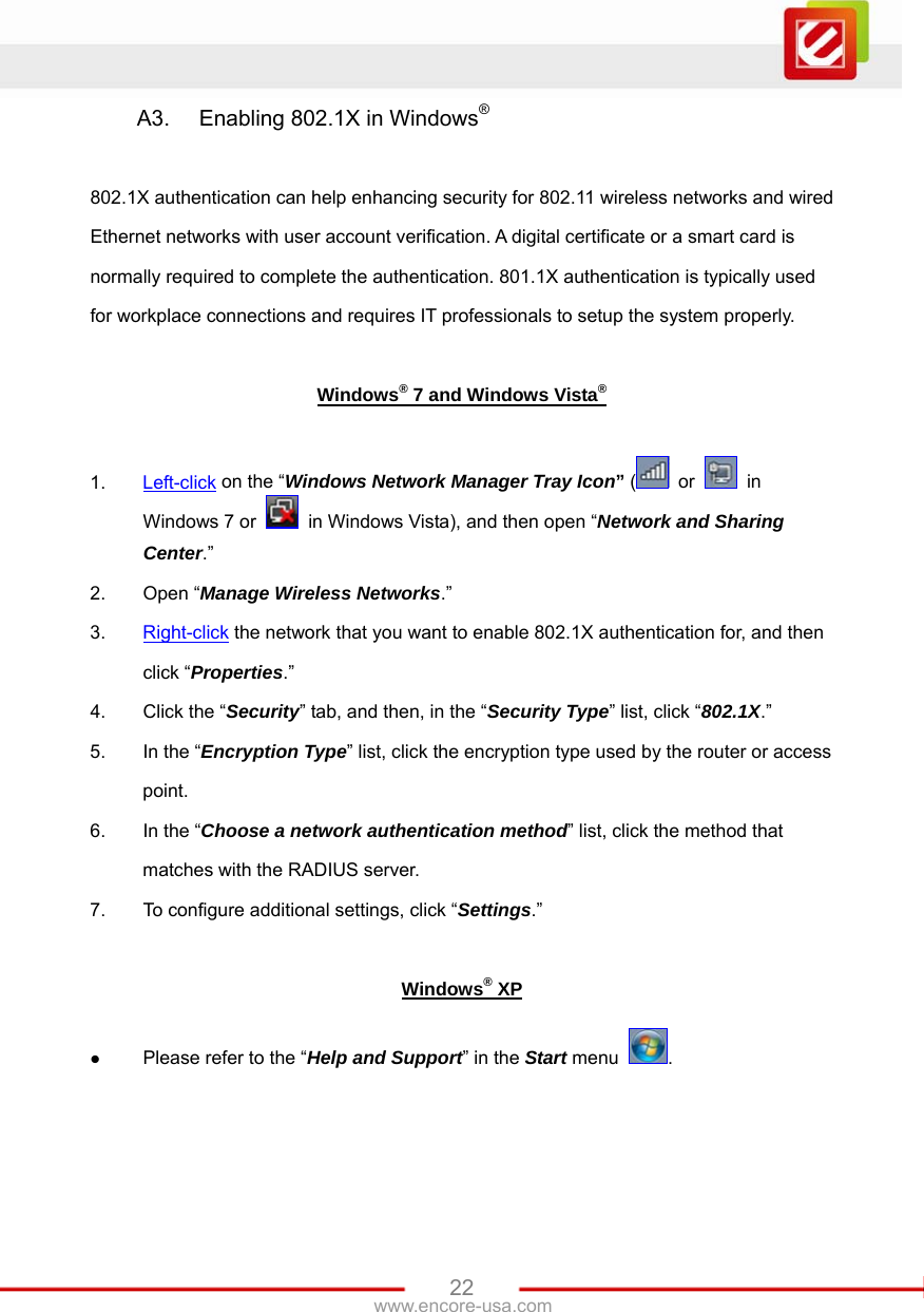   22www.encore-usa.com A3.  Enabling 802.1X in Windows®  802.1X authentication can help enhancing security for 802.11 wireless networks and wired Ethernet networks with user account verification. A digital certificate or a smart card is normally required to complete the authentication. 801.1X authentication is typically used for workplace connections and requires IT professionals to setup the system properly.  Windows® 7 and Windows Vista®  1.  Left-click on the “Windows Network Manager Tray Icon” (  or   in Windows 7 or    in Windows Vista), and then open “Network and Sharing Center.” 2. Open “Manage Wireless Networks.” 3.  Right-click the network that you want to enable 802.1X authentication for, and then click “Properties.” 4.  Click the “Security” tab, and then, in the “Security Type” list, click “802.1X.” 5.  In the “Encryption Type” list, click the encryption type used by the router or access point. 6.  In the “Choose a network authentication method” list, click the method that matches with the RADIUS server. 7.  To configure additional settings, click “Settings.”  Windows® XP z Please refer to the “Help and Support” in the Start menu  .  