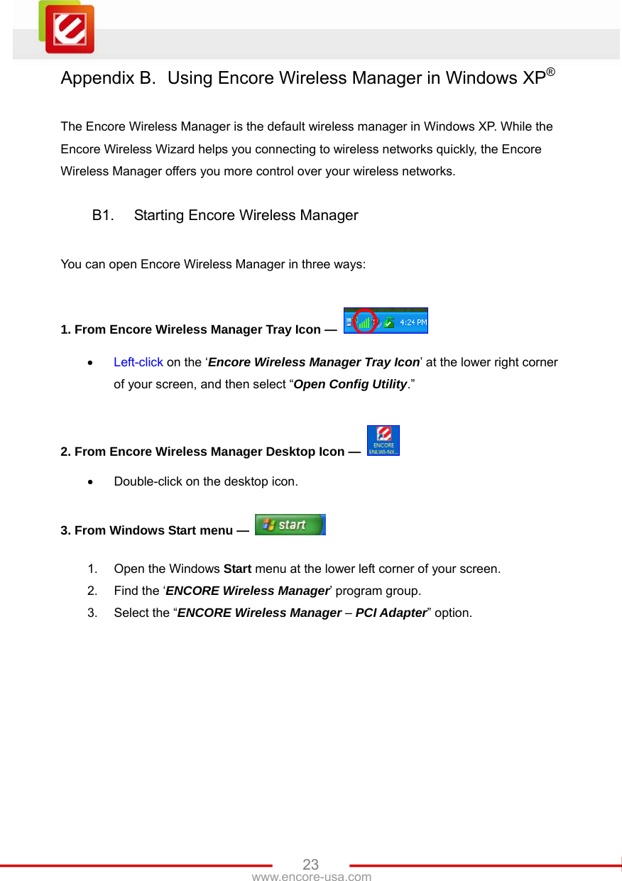   23www.encore-usa.com Appendix B.  Using Encore Wireless Manager in Windows XP®  The Encore Wireless Manager is the default wireless manager in Windows XP. While the Encore Wireless Wizard helps you connecting to wireless networks quickly, the Encore Wireless Manager offers you more control over your wireless networks.  B1.  Starting Encore Wireless Manager  You can open Encore Wireless Manager in three ways:  1. From Encore Wireless Manager Tray Icon —   • Left-click on the ‘Encore Wireless Manager Tray Icon’ at the lower right corner of your screen, and then select “Open Config Utility.”  2. From Encore Wireless Manager Desktop Icon —   •  Double-click on the desktop icon.  3. From Windows Start menu —   1.  Open the Windows Start menu at the lower left corner of your screen. 2.  Find the ‘ENCORE Wireless Manager’ program group. 3.  Select the “ENCORE Wireless Manager – PCI Adapter” option. 