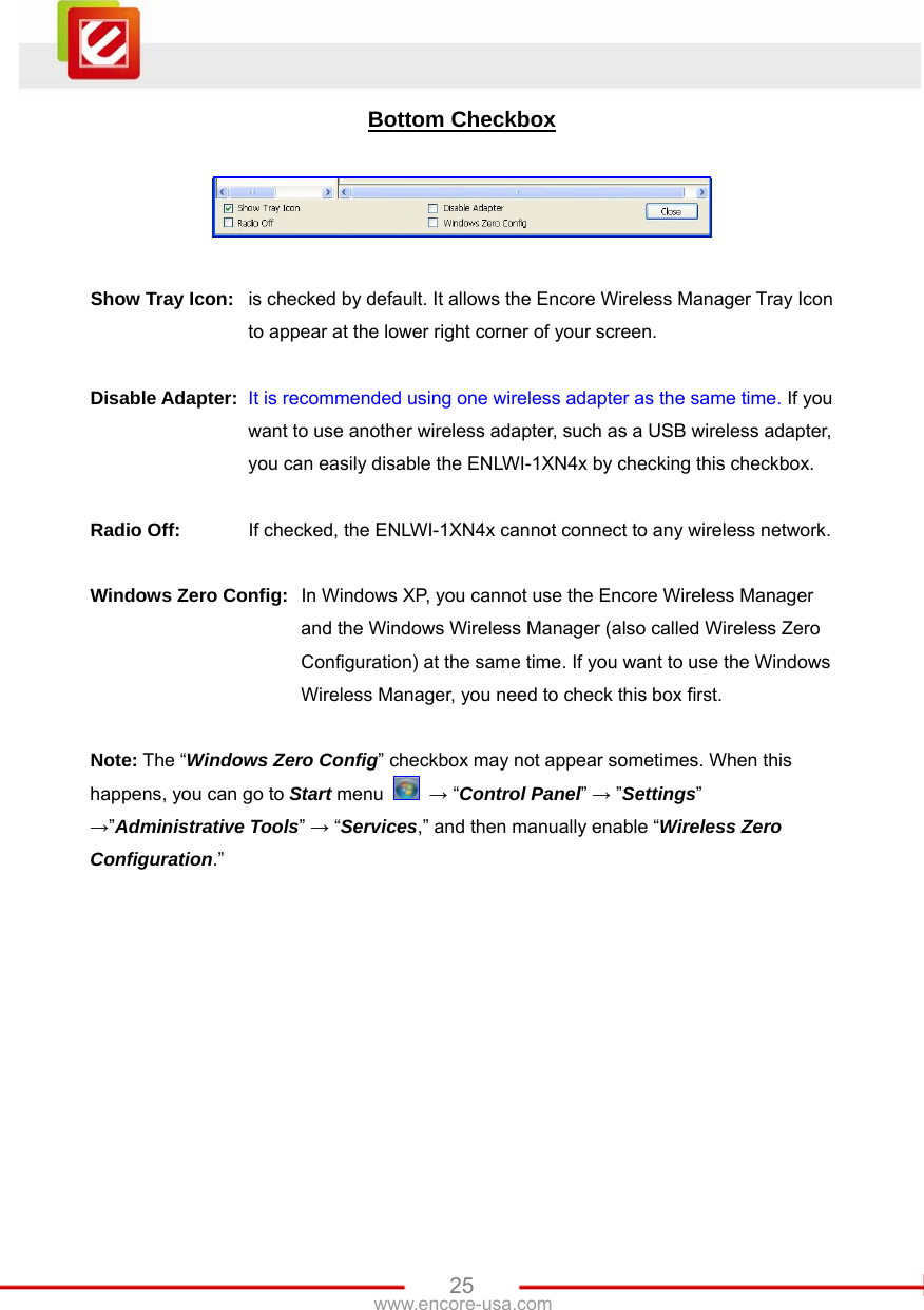   25www.encore-usa.com Bottom Checkbox    Show Tray Icon:  is checked by default. It allows the Encore Wireless Manager Tray Icon to appear at the lower right corner of your screen.  Disable Adapter: It is recommended using one wireless adapter as the same time. If you want to use another wireless adapter, such as a USB wireless adapter, you can easily disable the ENLWI-1XN4x by checking this checkbox.  Radio Off:  If checked, the ENLWI-1XN4x cannot connect to any wireless network.  Windows Zero Config:  In Windows XP, you cannot use the Encore Wireless Manager and the Windows Wireless Manager (also called Wireless Zero Configuration) at the same time. If you want to use the Windows Wireless Manager, you need to check this box first.   Note: The “Windows Zero Config” checkbox may not appear sometimes. When this happens, you can go to Start menu   → “Control Panel” → ”Settings” →”Administrative Tools” → “Services,” and then manually enable “Wireless Zero Configuration.”  