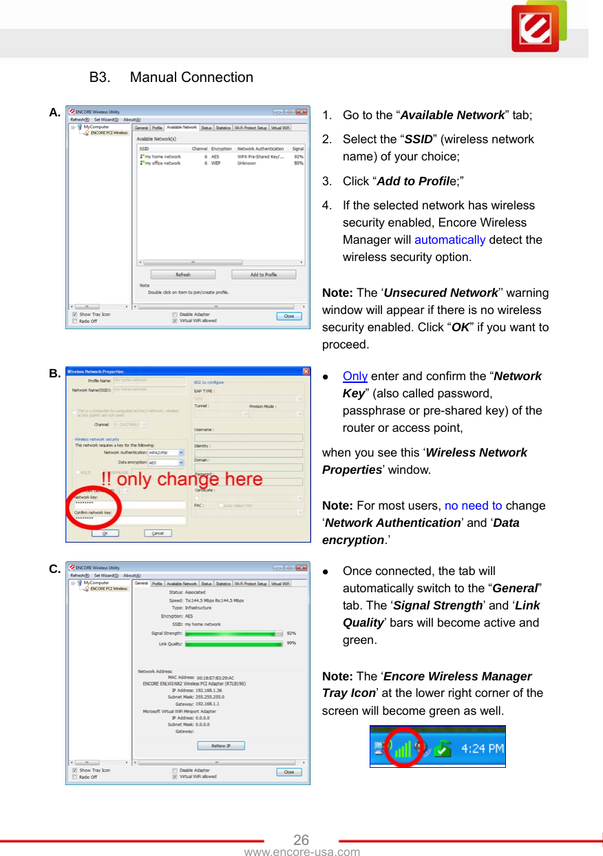   26www.encore-usa.com B3. Manual Connection  A.  1.  Go to the “Available Network” tab; 2.  Select the “SSID” (wireless network name) of your choice; 3. Click “Add to Profile;” 4.  If the selected network has wireless security enabled, Encore Wireless Manager will automatically detect the wireless security option.    Note: The ‘Unsecured Network’’ warning window will appear if there is no wireless security enabled. Click “OK” if you want to proceed. B.  z Only enter and confirm the “Network Key” (also called password, passphrase or pre-shared key) of the router or access point, when you see this ‘Wireless Network Properties’ window.  Note: For most users, no need to change ‘Network Authentication’ and ‘Data encryption.’ C.  z Once connected, the tab will automatically switch to the “General” tab. The ‘Signal Strength’ and ‘Link Quality’ bars will become active and green.  Note: The ‘Encore Wireless Manager Tray Icon’ at the lower right corner of the screen will become green as well.  