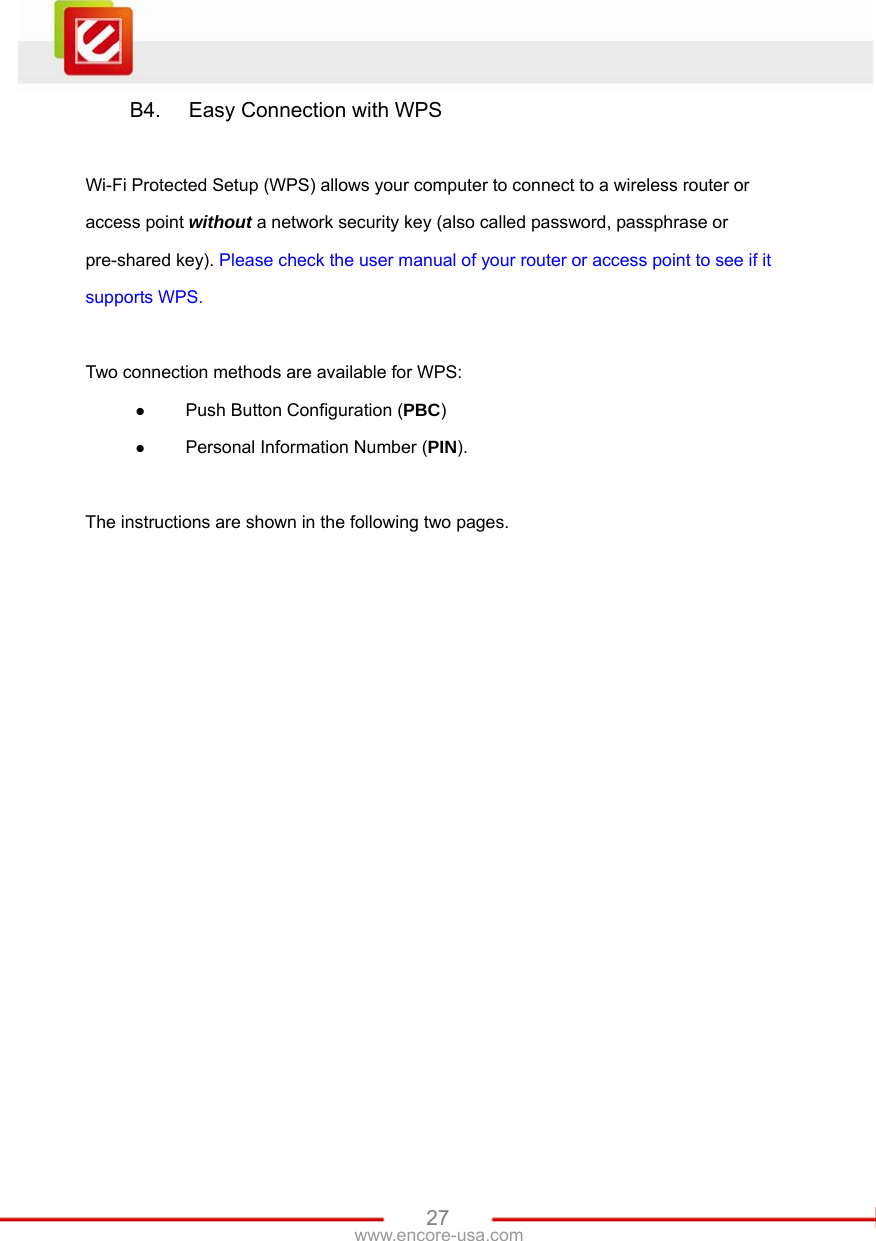   27www.encore-usa.com B4.  Easy Connection with WPS  Wi-Fi Protected Setup (WPS) allows your computer to connect to a wireless router or access point without a network security key (also called password, passphrase or pre-shared key). Please check the user manual of your router or access point to see if it supports WPS.  Two connection methods are available for WPS: z Push Button Configuration (PBC)  z Personal Information Number (PIN).   The instructions are shown in the following two pages.  