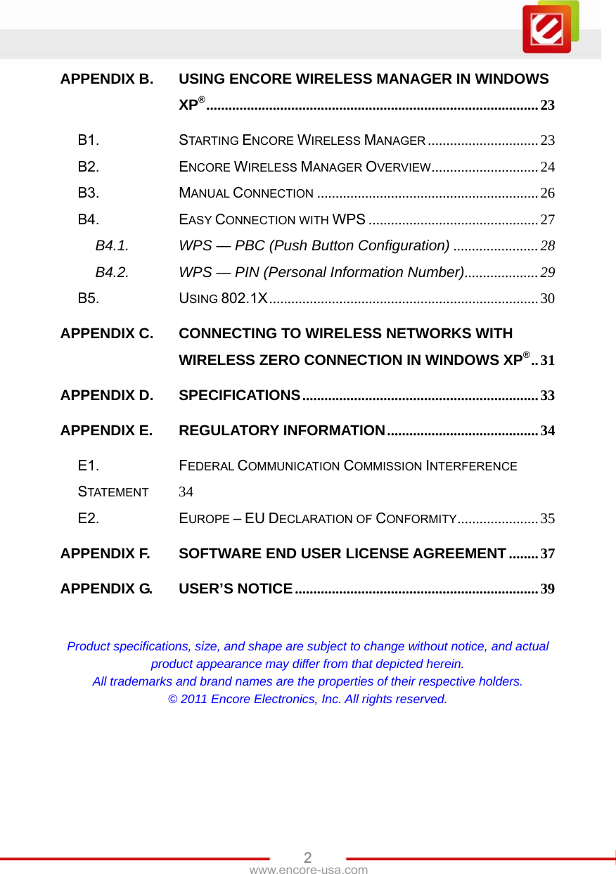   2www.encore-usa.com APPENDIX B.USING ENCORE WIRELESS MANAGER IN WINDOWS XP®..........................................................................................23B1.STARTING ENCORE WIRELESS MANAGER ..............................23B2.ENCORE WIRELESS MANAGER OVERVIEW.............................24B3.MANUAL CONNECTION ............................................................26B4.EASY CONNECTION WITH WPS ..............................................27B4.1.WPS — PBC (Push Button Configuration) .......................28B4.2.WPS — PIN (Personal Information Number)....................29B5.USING 802.1X.........................................................................30APPENDIX C.CONNECTING TO WIRELESS NETWORKS WITH WIRELESS ZERO CONNECTION IN WINDOWS XP®..31APPENDIX D.SPECIFICATIONS................................................................33APPENDIX E.REGULATORY INFORMATION.........................................34E1.FEDERAL COMMUNICATION COMMISSION INTERFERENCE STATEMENT 34E2.EUROPE – EU DECLARATION OF CONFORMITY......................35APPENDIX F.SOFTWARE END USER LICENSE AGREEMENT ........37APPENDIX G.USER’S NOTICE..................................................................39 Product specifications, size, and shape are subject to change without notice, and actual product appearance may differ from that depicted herein. All trademarks and brand names are the properties of their respective holders. © 2011 Encore Electronics, Inc. All rights reserved. 