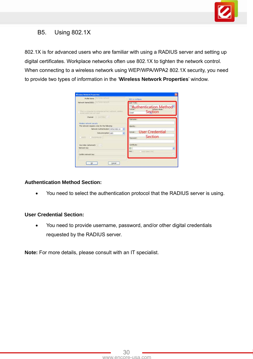   30www.encore-usa.com B5. Using 802.1X  802.1X is for advanced users who are familiar with using a RADIUS server and setting up digital certificates. Workplace networks often use 802.1X to tighten the network control. When connecting to a wireless network using WEP/WPA/WPA2 802.1X security, you need to provide two types of information in the ‘Wireless Network Properties’ window.    Authentication Method Section: •  You need to select the authentication protocol that the RADIUS server is using.  User Credential Section: •  You need to provide username, password, and/or other digital credentials requested by the RADIUS server.  Note: For more details, please consult with an IT specialist. 