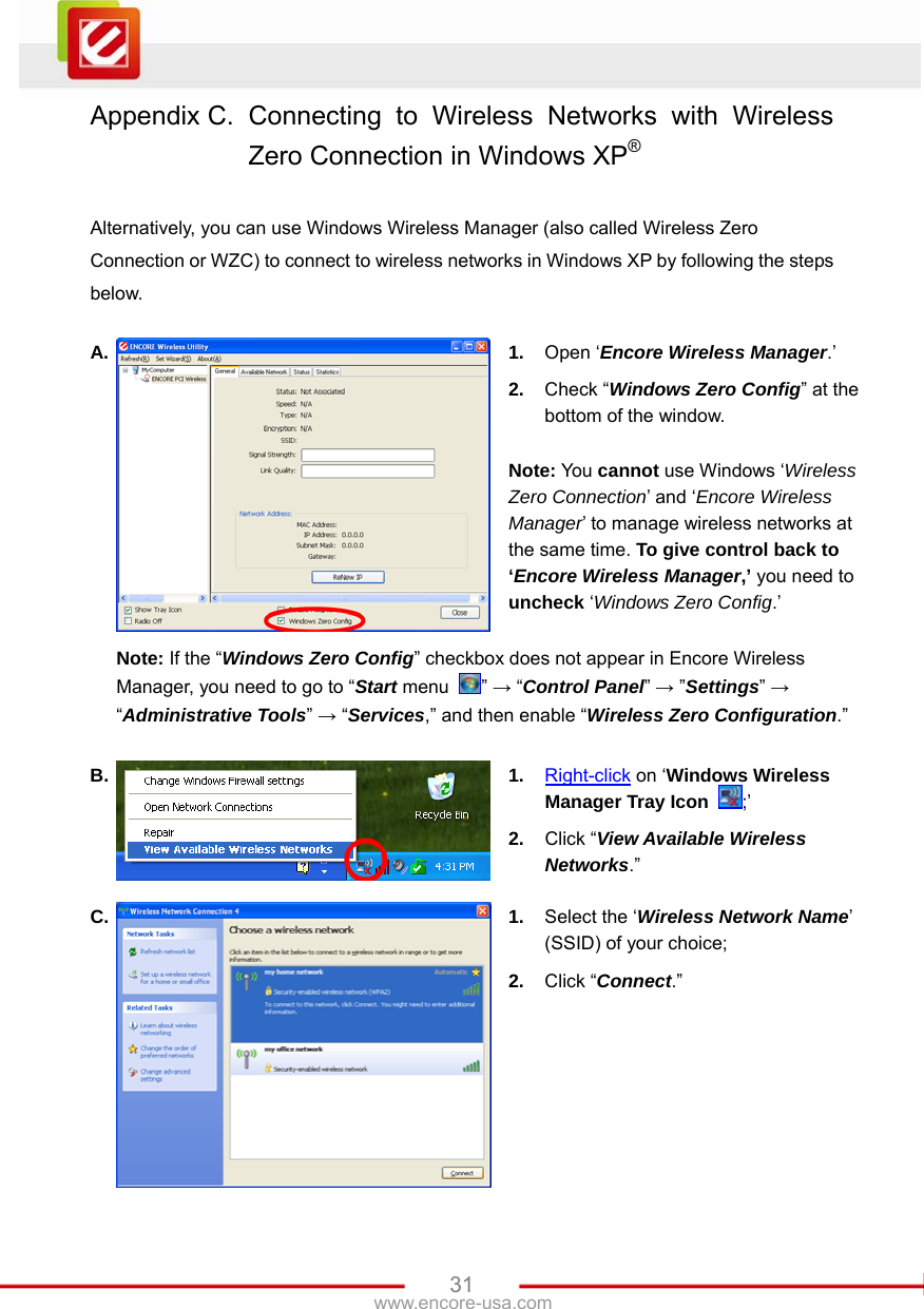   31www.encore-usa.com Appendix C. Connecting to Wireless Networks with Wireless Zero Connection in Windows XP®  Alternatively, you can use Windows Wireless Manager (also called Wireless Zero Connection or WZC) to connect to wireless networks in Windows XP by following the steps below.  A.  1.  Open ‘Encore Wireless Manager.’ 2.  Check “Windows Zero Config” at the bottom of the window.  Note: You cannot use Windows ‘Wireless Zero Connection’ and ‘Encore Wireless Manager’ to manage wireless networks at the same time. To give control back to ‘Encore Wireless Manager,’ you need to uncheck ‘Windows Zero Config.’  Note: If the “Windows Zero Config” checkbox does not appear in Encore Wireless Manager, you need to go to “Start menu  ” → “Control Panel” → ”Settings” → “Administrative Tools” → “Services,” and then enable “Wireless Zero Configuration.” B.  1.  Right-click on ‘Windows Wireless Manager Tray Icon  ;’ 2.  Click “View Available Wireless Networks.” C.  1.  Select the ‘Wireless Network Name’ (SSID) of your choice; 2.  Click “Connect.” 