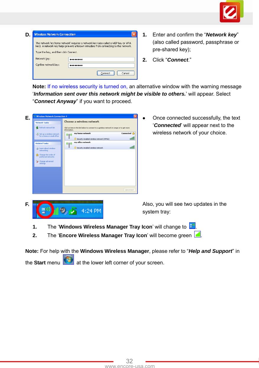   32www.encore-usa.com D.  1.  Enter and confirm the “Network key” (also called password, passphrase or pre-shared key); 2.  Click “Connect.”   Note: If no wireless security is turned on, an alternative window with the warning message ‘Information sent over this network might be visible to others.’ will appear. Select “Connect Anyway” if you want to proceed. E.  z Once connected successfully, the text ‘Connected’ will appear next to the wireless network of your choice. F.  Also, you will see two updates in the system tray:  1.  The ‘Windows Wireless Manager Tray Icon’ will change to  . 2.  The ‘Encore Wireless Manager Tray Icon’ will become green  . Note: For help with the Windows Wireless Manager, please refer to “Help and Support” in the Start menu    at the lower left corner of your screen.  