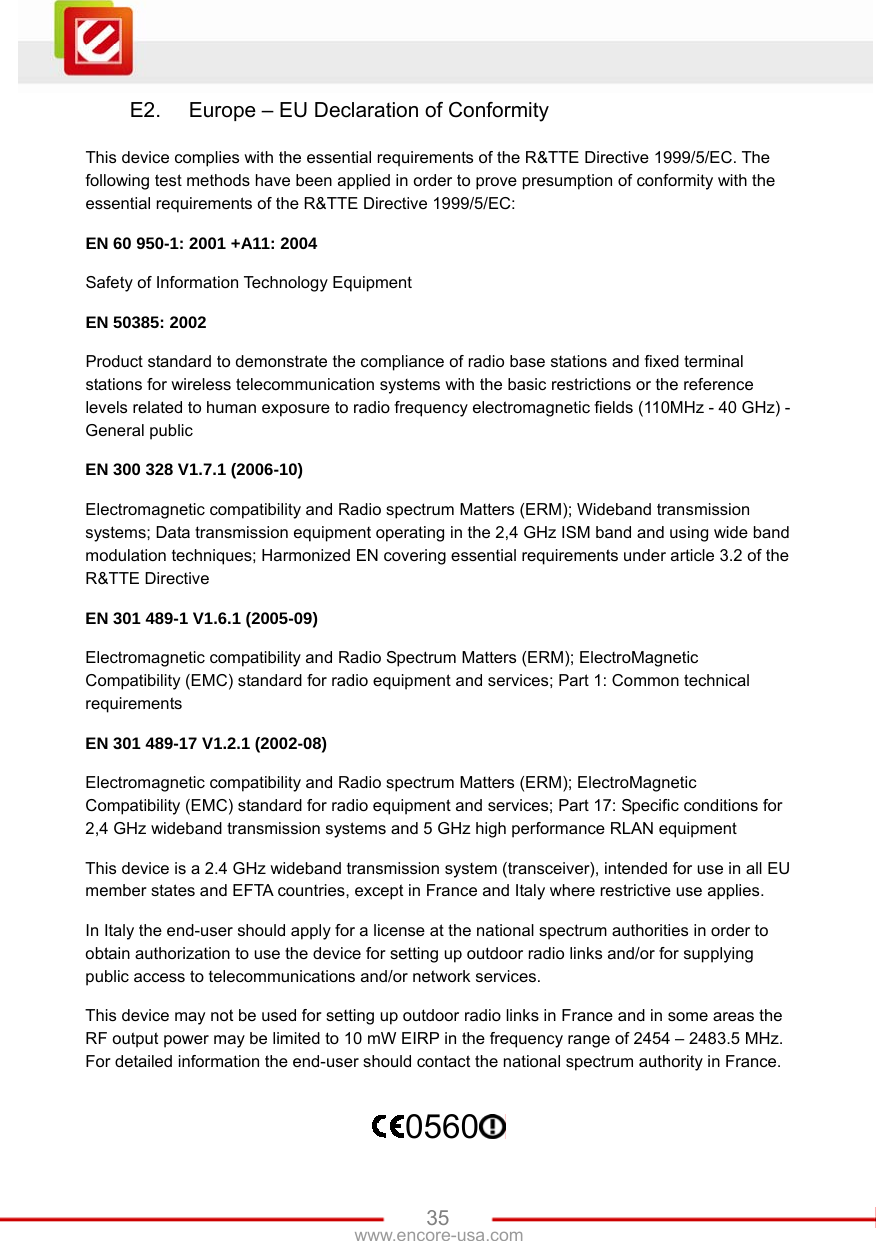   35www.encore-usa.com E2.  Europe – EU Declaration of Conformity This device complies with the essential requirements of the R&amp;TTE Directive 1999/5/EC. The following test methods have been applied in order to prove presumption of conformity with the essential requirements of the R&amp;TTE Directive 1999/5/EC: EN 60 950-1: 2001 +A11: 2004 Safety of Information Technology Equipment EN 50385: 2002 Product standard to demonstrate the compliance of radio base stations and fixed terminal stations for wireless telecommunication systems with the basic restrictions or the reference levels related to human exposure to radio frequency electromagnetic fields (110MHz - 40 GHz) - General public EN 300 328 V1.7.1 (2006-10) Electromagnetic compatibility and Radio spectrum Matters (ERM); Wideband transmission systems; Data transmission equipment operating in the 2,4 GHz ISM band and using wide band modulation techniques; Harmonized EN covering essential requirements under article 3.2 of the R&amp;TTE Directive EN 301 489-1 V1.6.1 (2005-09) Electromagnetic compatibility and Radio Spectrum Matters (ERM); ElectroMagnetic Compatibility (EMC) standard for radio equipment and services; Part 1: Common technical requirements EN 301 489-17 V1.2.1 (2002-08)   Electromagnetic compatibility and Radio spectrum Matters (ERM); ElectroMagnetic Compatibility (EMC) standard for radio equipment and services; Part 17: Specific conditions for 2,4 GHz wideband transmission systems and 5 GHz high performance RLAN equipment This device is a 2.4 GHz wideband transmission system (transceiver), intended for use in all EU member states and EFTA countries, except in France and Italy where restrictive use applies. In Italy the end-user should apply for a license at the national spectrum authorities in order to obtain authorization to use the device for setting up outdoor radio links and/or for supplying public access to telecommunications and/or network services. This device may not be used for setting up outdoor radio links in France and in some areas the RF output power may be limited to 10 mW EIRP in the frequency range of 2454 – 2483.5 MHz. For detailed information the end-user should contact the national spectrum authority in France. 0560  