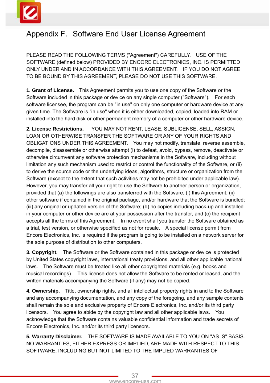   37www.encore-usa.com Appendix F.  Software End User License Agreement  PLEASE READ THE FOLLOWING TERMS (&quot;Agreement&quot;) CAREFULLY.    USE OF THE SOFTWARE (defined below) PROVIDED BY ENCORE ELECTRONICS, INC. IS PERMITTED ONLY UNDER AND IN ACCORDANCE WITH THIS AGREEMENT.    IF YOU DO NOT AGREE TO BE BOUND BY THIS AGREEMENT, PLEASE DO NOT USE THIS SOFTWARE.  1. Grant of License.    This Agreement permits you to use one copy of the Software or the Software included in this package or device on any single computer (&quot;Software&quot;).    For each software licensee, the program can be &quot;in use&quot; on only one computer or hardware device at any given time. The Software is &quot;in use&quot; when it is either downloaded, copied, loaded into RAM or installed into the hard disk or other permanent memory of a computer or other hardware device. 2. License Restrictions.      YOU MAY NOT RENT, LEASE, SUBLICENSE, SELL, ASSIGN, LOAN OR OTHERWISE TRANSFER THE SOFTWARE OR ANY OF YOUR RIGHTS AND OBLIGATIONS UNDER THIS AGREEMENT.    You may not modify, translate, reverse assemble, decompile, disassemble or otherwise attempt (i) to defeat, avoid, bypass, remove, deactivate or otherwise circumvent any software protection mechanisms in the Software, including without limitation any such mechanism used to restrict or control the functionality of the Software, or (ii) to derive the source code or the underlying ideas, algorithms, structure or organization from the Software (except to the extent that such activities may not be prohibited under applicable law).     However, you may transfer all your right to use the Software to another person or organization, provided that (a) the followings are also transferred with the Software, (i) this Agreement; (ii) other software if contained in the original package, and/or hardware that the Software is bundled; (iii) any original or updated version of the Software; (b) no copies including back-up and installed in your computer or other device are at your possession after the transfer, and (c) the recipient accepts all the terms of this Agreement.    In no event shall you transfer the Software obtained as a trial, test version, or otherwise specified as not for resale.    A special license permit from Encore Electronics, Inc. is required if the program is going to be installed on a network server for the sole purpose of distribution to other computers.     3. Copyright.    The Software or the Software contained in this package or device is protected by United States copyright laws, international treaty provisions, and all other applicable national laws.    The Software must be treated like all other copyrighted materials (e.g. books and musical recordings).    This license does not allow the Software to be rented or leased, and the written materials accompanying the Software (if any) may not be copied. 4. Ownership.    Title, ownership rights, and all intellectual property rights in and to the Software and any accompanying documentation, and any copy of the foregoing, and any sample contents shall remain the sole and exclusive property of Encore Electronics, Inc. and/or its third party licensors.    You agree to abide by the copyright law and all other applicable laws.    You acknowledge that the Software contains valuable confidential information and trade secrets of Encore Electronics, Inc. and/or its third party licensors. 5. Warranty Disclaimer.    THE SOFTWARE IS MADE AVAILABLE TO YOU ON &quot;AS IS&quot; BASIS. NO WARRANTIES, EITHER EXPRESS OR IMPLIED, ARE MADE WITH RESPECT TO THIS SOFTWARE, INCLUDING BUT NOT LIMITED TO THE IMPLIED WARRANTIES OF 