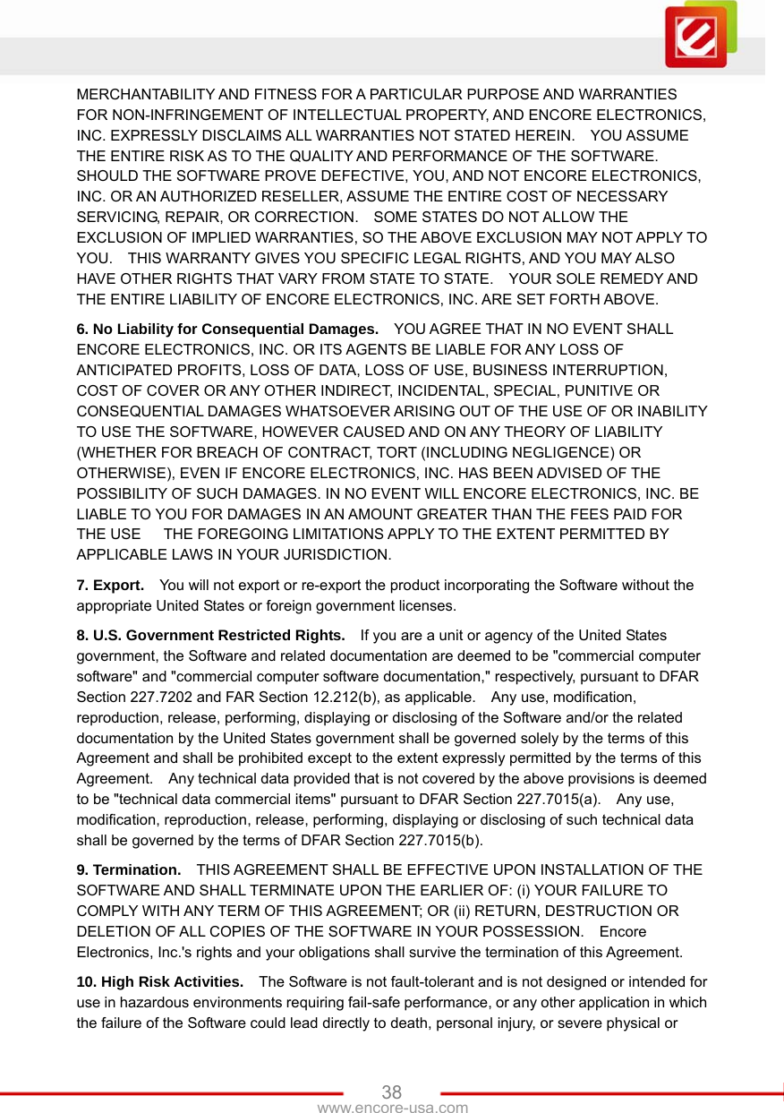   38www.encore-usa.com MERCHANTABILITY AND FITNESS FOR A PARTICULAR PURPOSE AND WARRANTIES FOR NON-INFRINGEMENT OF INTELLECTUAL PROPERTY, AND ENCORE ELECTRONICS, INC. EXPRESSLY DISCLAIMS ALL WARRANTIES NOT STATED HEREIN.    YOU ASSUME THE ENTIRE RISK AS TO THE QUALITY AND PERFORMANCE OF THE SOFTWARE.   SHOULD THE SOFTWARE PROVE DEFECTIVE, YOU, AND NOT ENCORE ELECTRONICS, INC. OR AN AUTHORIZED RESELLER, ASSUME THE ENTIRE COST OF NECESSARY SERVICING, REPAIR, OR CORRECTION.    SOME STATES DO NOT ALLOW THE EXCLUSION OF IMPLIED WARRANTIES, SO THE ABOVE EXCLUSION MAY NOT APPLY TO YOU.    THIS WARRANTY GIVES YOU SPECIFIC LEGAL RIGHTS, AND YOU MAY ALSO HAVE OTHER RIGHTS THAT VARY FROM STATE TO STATE.    YOUR SOLE REMEDY AND THE ENTIRE LIABILITY OF ENCORE ELECTRONICS, INC. ARE SET FORTH ABOVE.     6. No Liability for Consequential Damages.    YOU AGREE THAT IN NO EVENT SHALL ENCORE ELECTRONICS, INC. OR ITS AGENTS BE LIABLE FOR ANY LOSS OF ANTICIPATED PROFITS, LOSS OF DATA, LOSS OF USE, BUSINESS INTERRUPTION, COST OF COVER OR ANY OTHER INDIRECT, INCIDENTAL, SPECIAL, PUNITIVE OR CONSEQUENTIAL DAMAGES WHATSOEVER ARISING OUT OF THE USE OF OR INABILITY TO USE THE SOFTWARE, HOWEVER CAUSED AND ON ANY THEORY OF LIABILITY (WHETHER FOR BREACH OF CONTRACT, TORT (INCLUDING NEGLIGENCE) OR OTHERWISE), EVEN IF ENCORE ELECTRONICS, INC. HAS BEEN ADVISED OF THE POSSIBILITY OF SUCH DAMAGES. IN NO EVENT WILL ENCORE ELECTRONICS, INC. BE LIABLE TO YOU FOR DAMAGES IN AN AMOUNT GREATER THAN THE FEES PAID FOR THE USE      THE FOREGOING LIMITATIONS APPLY TO THE EXTENT PERMITTED BY APPLICABLE LAWS IN YOUR JURISDICTION.     7. Export.    You will not export or re-export the product incorporating the Software without the appropriate United States or foreign government licenses. 8. U.S. Government Restricted Rights.    If you are a unit or agency of the United States government, the Software and related documentation are deemed to be &quot;commercial computer software&quot; and &quot;commercial computer software documentation,&quot; respectively, pursuant to DFAR Section 227.7202 and FAR Section 12.212(b), as applicable.  Any use, modification, reproduction, release, performing, displaying or disclosing of the Software and/or the related documentation by the United States government shall be governed solely by the terms of this Agreement and shall be prohibited except to the extent expressly permitted by the terms of this Agreement.    Any technical data provided that is not covered by the above provisions is deemed to be &quot;technical data commercial items&quot; pursuant to DFAR Section 227.7015(a).    Any use, modification, reproduction, release, performing, displaying or disclosing of such technical data shall be governed by the terms of DFAR Section 227.7015(b).     9. Termination.    THIS AGREEMENT SHALL BE EFFECTIVE UPON INSTALLATION OF THE SOFTWARE AND SHALL TERMINATE UPON THE EARLIER OF: (i) YOUR FAILURE TO COMPLY WITH ANY TERM OF THIS AGREEMENT; OR (ii) RETURN, DESTRUCTION OR DELETION OF ALL COPIES OF THE SOFTWARE IN YOUR POSSESSION.    Encore Electronics, Inc.&apos;s rights and your obligations shall survive the termination of this Agreement.       10. High Risk Activities.    The Software is not fault-tolerant and is not designed or intended for use in hazardous environments requiring fail-safe performance, or any other application in which the failure of the Software could lead directly to death, personal injury, or severe physical or 