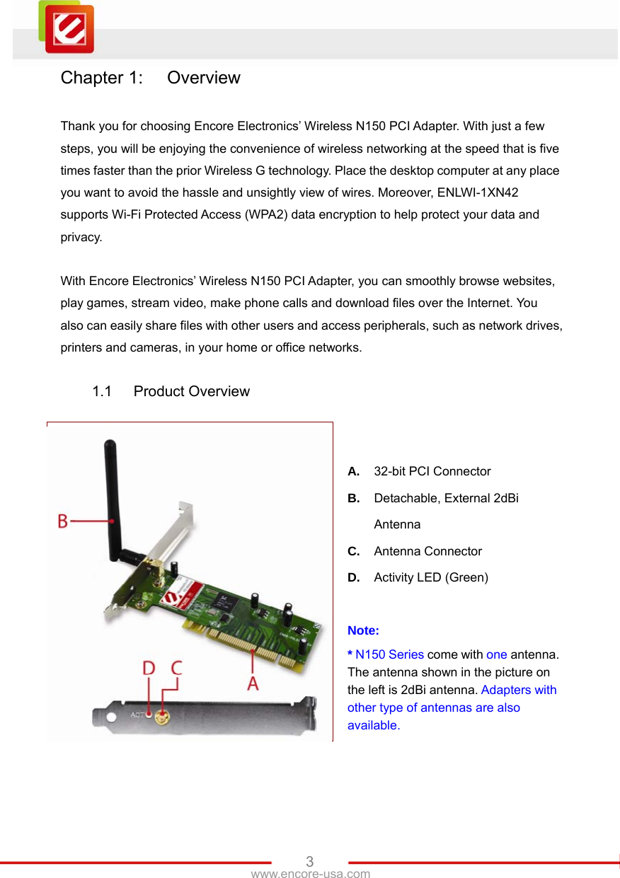   3www.encore-usa.com Chapter 1:  Overview  Thank you for choosing Encore Electronics’ Wireless N150 PCI Adapter. With just a few steps, you will be enjoying the convenience of wireless networking at the speed that is five times faster than the prior Wireless G technology. Place the desktop computer at any place you want to avoid the hassle and unsightly view of wires. Moreover, ENLWI-1XN42 supports Wi-Fi Protected Access (WPA2) data encryption to help protect your data and privacy.  With Encore Electronics’ Wireless N150 PCI Adapter, you can smoothly browse websites, play games, stream video, make phone calls and download files over the Internet. You also can easily share files with other users and access peripherals, such as network drives, printers and cameras, in your home or office networks.  1.1 Product Overview   A.  32-bit PCI Connector B.  Detachable, External 2dBi Antenna C.  Antenna Connector D.  Activity LED (Green)  Note: * N150 Series come with one antenna.   The antenna shown in the picture on the left is 2dBi antenna. Adapters with other type of antennas are also available.  