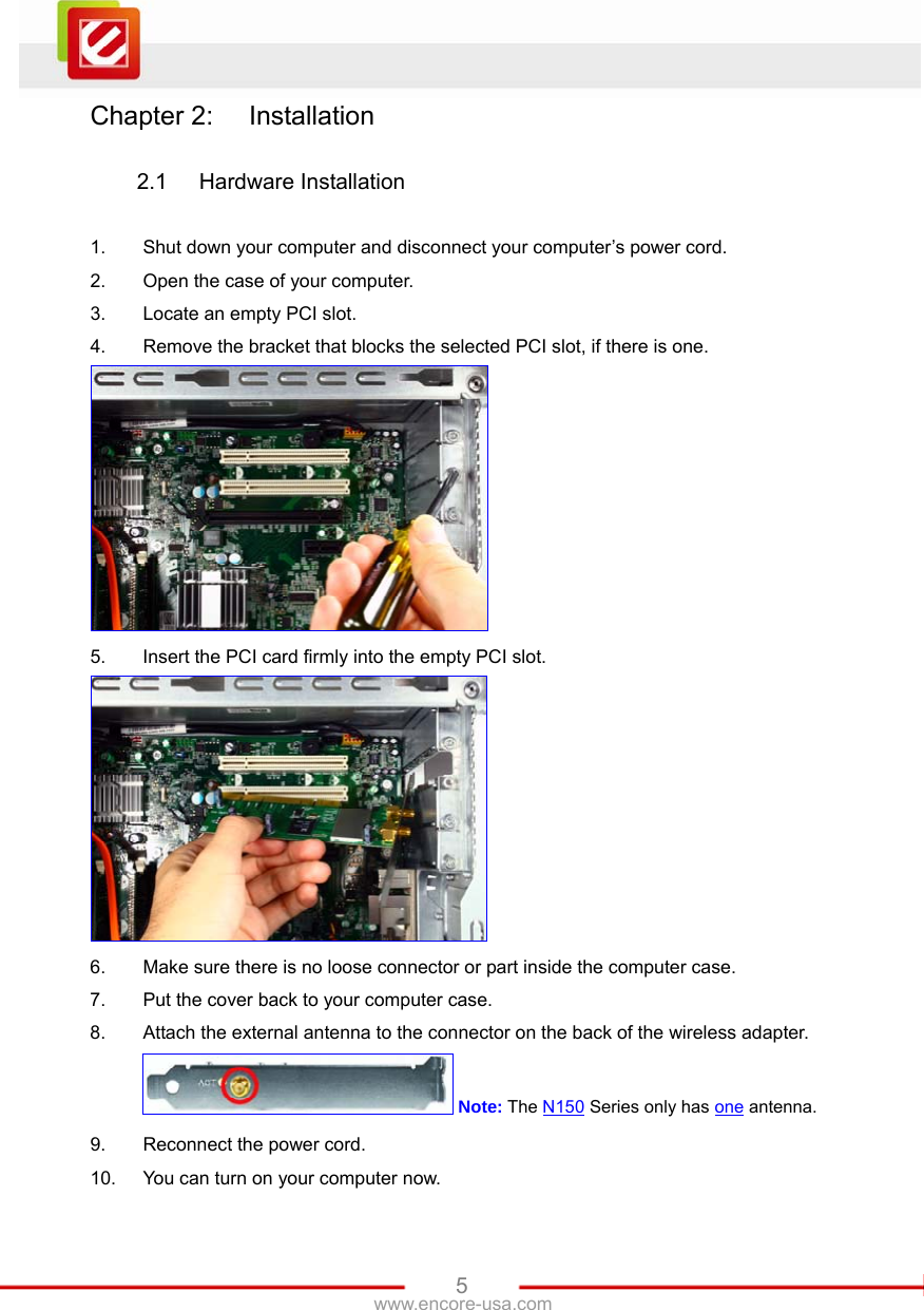   5www.encore-usa.com Chapter 2:  Installation  2.1 Hardware Installation  1.  Shut down your computer and disconnect your computer’s power cord. 2.  Open the case of your computer. 3.  Locate an empty PCI slot. 4.  Remove the bracket that blocks the selected PCI slot, if there is one.  5.  Insert the PCI card firmly into the empty PCI slot.  6.  Make sure there is no loose connector or part inside the computer case. 7.  Put the cover back to your computer case. 8.  Attach the external antenna to the connector on the back of the wireless adapter.  Note: The N150 Series only has one antenna. 9.  Reconnect the power cord. 10.  You can turn on your computer now. 