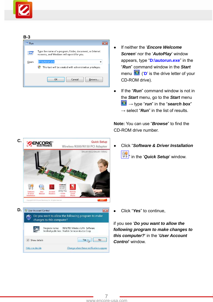   7www.encore-usa.com   B-3   z If neither the ‘Encore Welcome Screen’ nor the ‘AutoPlay’ window appears, type “D:\autorun.exe” in the “Run” command window in the Start menu   (‘D’ is the drive letter of your CD-ROM drive).  z If the “Run” command window is not in the Start menu, go to the Start menu  → type “run” in the “search box” → select “Run” in the list of results.  Note: You can use “Browse” to find the CD-ROM drive number. C. z Click “Software &amp; Driver Installation ” in the ‘Quick Setup’ window. D.  z Click “Yes” to continue,  if you see ‘Do you want to allow the following program to make changes to this computer?’ in the ‘User Account Control’ window. 