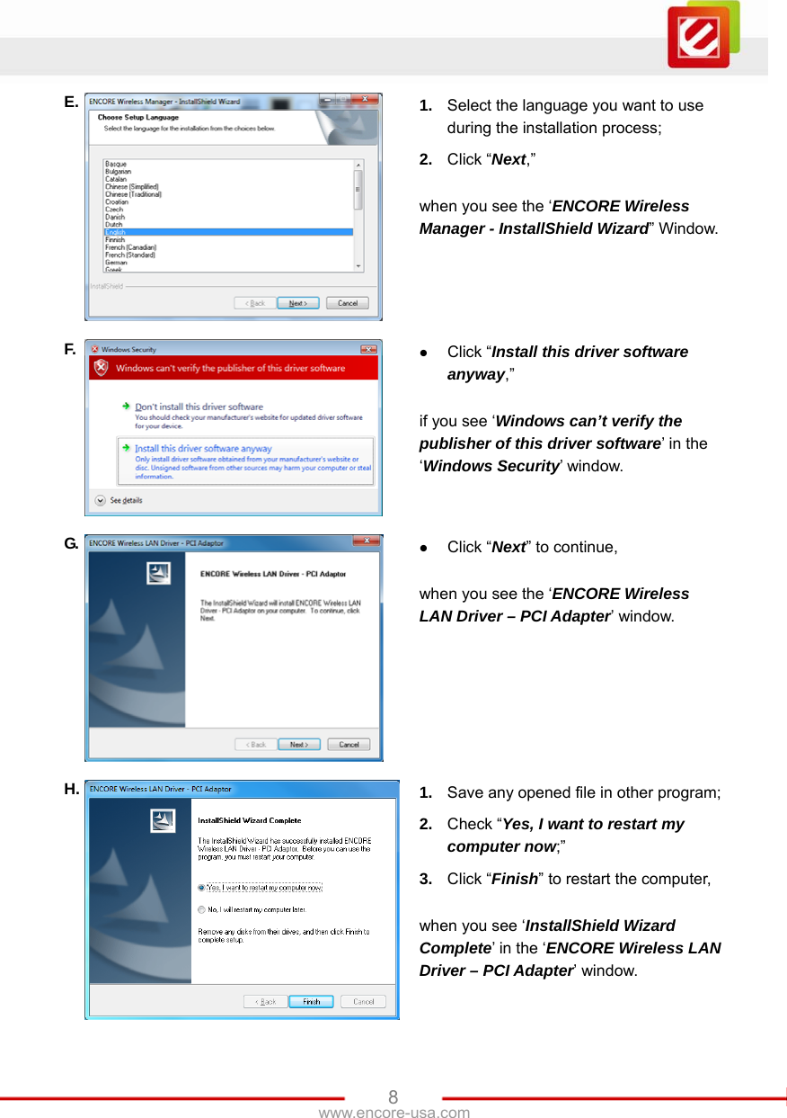   8www.encore-usa.com E.  1.  Select the language you want to use during the installation process; 2.  Click “Next,”   when you see the ‘ENCORE Wireless Manager - InstallShield Wizard” Window. F.  z Click “Install this driver software anyway,”  if you see ‘Windows can’t verify the publisher of this driver software’ in the ‘Windows Security’ window. G.  z Click “Next” to continue,  when you see the ‘ENCORE Wireless LAN Driver – PCI Adapter’ window. H.  1.  Save any opened file in other program; 2.  Check “Yes, I want to restart my computer now;” 3.  Click “Finish” to restart the computer,  when you see ‘InstallShield Wizard Complete’ in the ‘ENCORE Wireless LAN Driver – PCI Adapter’ window. 