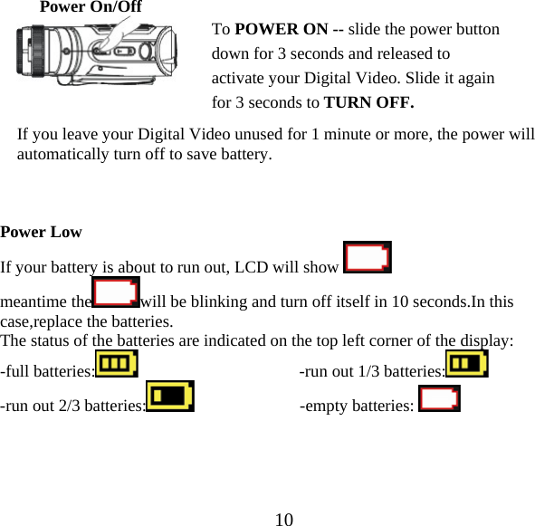  10Power On/Off      If you leave your Digital Video unused for 1 minute or more, the power will automatically turn off to save battery.     Power Low   If your battery is about to run out, LCD will show   meantime the will be blinking and turn off itself in 10 seconds.In this case,replace the batteries. The status of the batteries are indicated on the top left corner of the display: -full batteries:                                       -run out 1/3 batteries:        -run out 2/3 batteries:                          -empty batteries:          To POWER ON -- slide the power button down for 3 seconds and released to activate your Digital Video. Slide it again for 3 seconds to TURN OFF. 