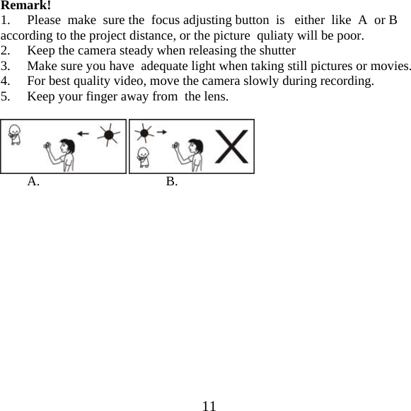  11Remark! 1.     Please  make  sure the  focus adjusting button  is   either  like  A  or B according to the project distance, or the picture  quliaty will be poor. 2. Keep the camera steady when releasing the shutter 3. Make sure you have  adequate light when taking still pictures or movies. 4. For best quality video, move the camera slowly during recording. 5. Keep your finger away from  the lens.             A.                                      B.              
