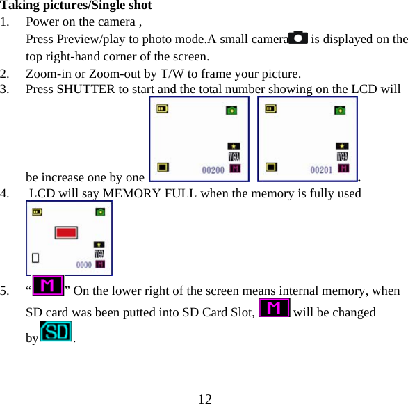  12Taking pictures/Single shot 1. Power on the camera , Press Preview/play to photo mode.A small camera  is displayed on the top right-hand corner of the screen. 2. Zoom-in or Zoom-out by T/W to frame your picture. 3. Press SHUTTER to start and the total number showing on the LCD will be increase one by one     . 4.  LCD will say MEMORY FULL when the memory is fully used   5. &ldquo;&rdquo; On the lower right of the screen means internal memory, when SD card was been putted into SD Card Slot,   will be changed by . 