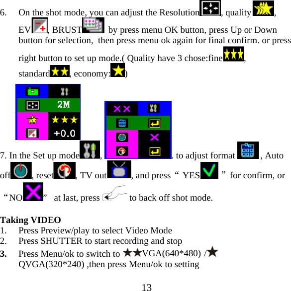  136. On the shot mode, you can adjust the Resolution , quality , EV , BRUST  by press menu OK button, press Up or Down button for selection,  then press menu ok again for final confirm. or press right button to set up mode.( Quality have 3 chose:fine , standard , economy: )   7. In the Set up mode ,  . to adjust format  , Auto off , reset , TV out , and press&ldquo; YES  &rdquo;for confirm, or &ldquo;NO &rdquo;   at last, press   to back off shot mode.  Taking VIDEO 1. Press Preview/play to select Video Mode 2. Press SHUTTER to start recording and stop 3. Press Menu/ok to switch to VGA(640*480) /  QVGA(320*240) ,then press Menu/ok to setting 