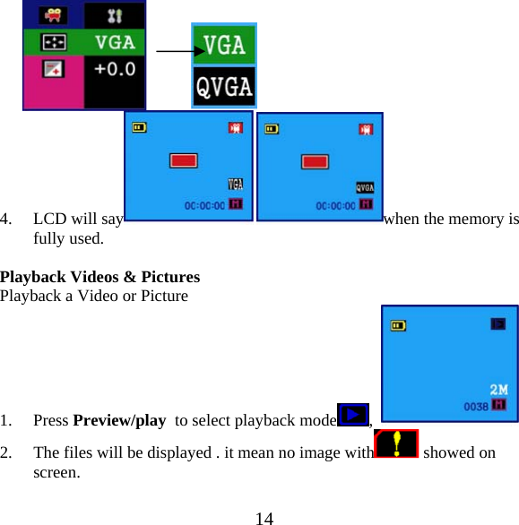  14          4. LCD will say  when the memory is fully used.  Playback Videos &amp; Pictures  Playback a Video or Picture 1. Press Preview/play  to select playback mode ,    2. The files will be displayed . it mean no image with  showed on screen.  