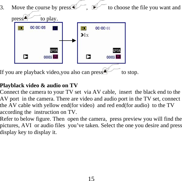  153. Move the course by press ,     to choose the file you want and press to play.                 If you are playback video,you also can press  to stop.  Playblack video &amp; audio on TV Connect the camera to your TV set  via AV cable,  insert  the black end to the AV port  in the camera. There are video and audio port in the TV set, connect  the AV cable with yellow end(for video)  and red end(for audio)  to the TV  according the  instruction on TV. Refer to below figure. Then  open the camera,  press preview you will find the pictures, AVI  or audio files  you&rsquo;ve taken. Select the one you desire and press display key to display it.  