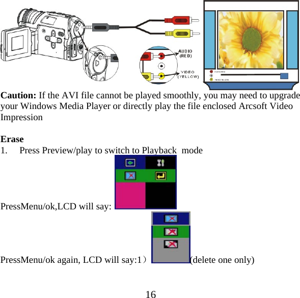  16 Caution: If the AVI file cannot be played smoothly, you may need to upgrade your Windows Media Player or directly play the file enclosed Arcsoft Video Impression  Erase 1. Press Preview/play to switch to Playback  mode PressMenu/ok,LCD will say:  PressMenu/ok again, LCD will say:1）(delete one only) 