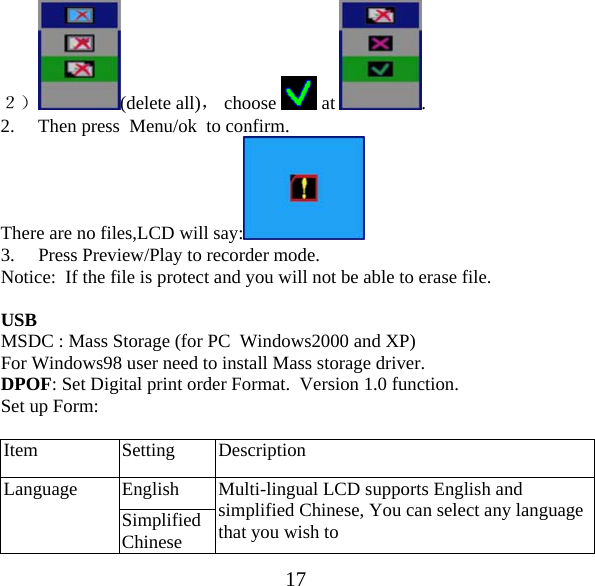  17２） (delete all)， choose   at  . 2. Then press  Menu/ok  to confirm. There are no files,LCD will say:  3. Press Preview/Play to recorder mode. Notice:  If the file is protect and you will not be able to erase file.  USB MSDC : Mass Storage (for PC  Windows2000 and XP) For Windows98 user need to install Mass storage driver. DPOF: Set Digital print order Format.  Version 1.0 function. Set up Form:   Item Setting Description Language  English  Multi-lingual LCD supports English and simplified Chinese, You can select any language that you wish to  Simplified Chinese 